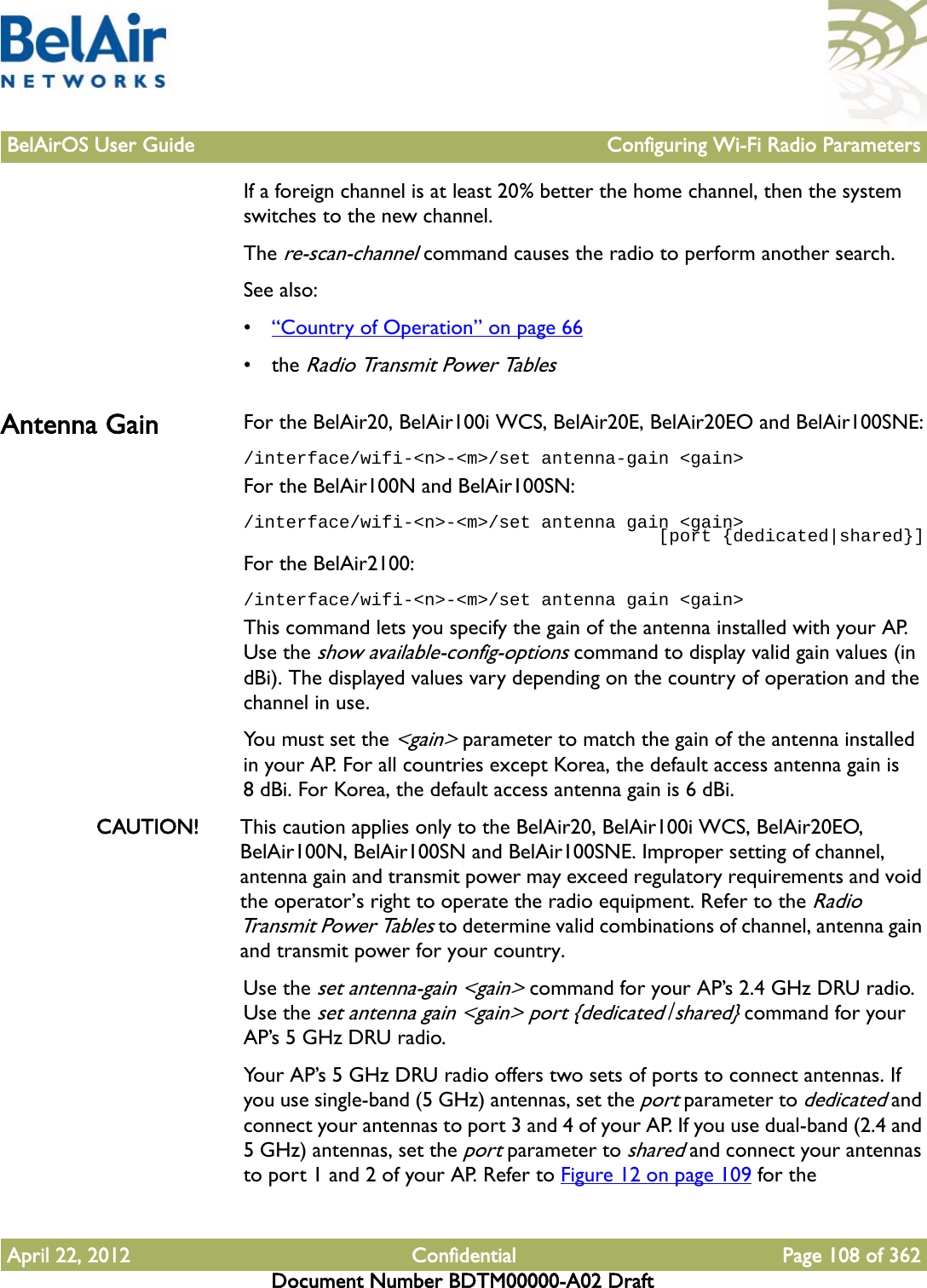 BelAirOS User Guide Configuring Wi-Fi Radio ParametersApril 22, 2012 Confidential Page 108 of 362Document Number BDTM00000-A02 DraftIf a foreign channel is at least 20% better the home channel, then the system switches to the new channel.The re-scan-channel command causes the radio to perform another search.See also:•“Country of Operation” on page 66• the Radio Transmit Power TablesAntenna Gain For the BelAir20, BelAir100i WCS, BelAir20E, BelAir20EO and BelAir100SNE:/interface/wifi-&lt;n&gt;-&lt;m&gt;/set antenna-gain &lt;gain&gt;For the BelAir100N and BelAir100SN:/interface/wifi-&lt;n&gt;-&lt;m&gt;/set antenna gain &lt;gain&gt;                                       [port {dedicated|shared}]For the BelAir2100:/interface/wifi-&lt;n&gt;-&lt;m&gt;/set antenna gain &lt;gain&gt;This command lets you specify the gain of the antenna installed with your AP. Use the show available-config-options command to display valid gain values (in dBi). The displayed values vary depending on the country of operation and the channel in use.You must set the &lt;gain&gt; parameter to match the gain of the antenna installed in your AP. For all countries except Korea, the default access antenna gain is 8 dBi. For Korea, the default access antenna gain is 6 dBi.CAUTION! This caution applies only to the BelAir20, BelAir100i WCS, BelAir20EO, BelAir100N, BelAir100SN and BelAir100SNE. Improper setting of channel, antenna gain and transmit power may exceed regulatory requirements and void the operator’s right to operate the radio equipment. Refer to the Radio Trans m i t Powe r  Ta b les to determine valid combinations of channel, antenna gain and transmit power for your country.Use the set antenna-gain &lt;gain&gt; command for your AP’s 2.4 GHz DRU radio. Use the set antenna gain &lt;gain&gt; port {dedicated|shared} command for your AP’s 5 GHz DRU radio.Your AP’s 5 GHz DRU radio offers two sets of ports to connect antennas. If you use single-band (5 GHz) antennas, set the port parameter to dedicated and connect your antennas to port 3 and 4 of your AP. If you use dual-band (2.4 and 5 GHz) antennas, set the port parameter to shared and connect your antennas to port 1 and 2 of your AP. Refer to Figure 12 on page 109 for the 