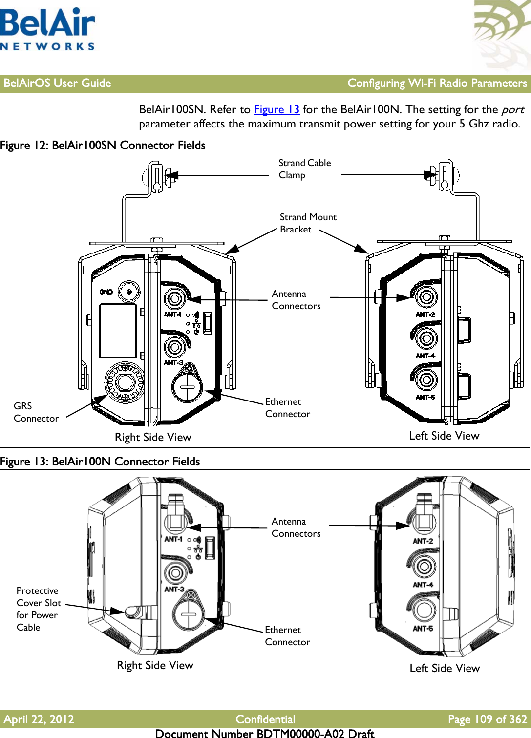 BelAirOS User Guide Configuring Wi-Fi Radio ParametersApril 22, 2012 Confidential Page 109 of 362Document Number BDTM00000-A02 DraftBelAir100SN. Refer to Figure 13 for the BelAir100N. The setting for the port parameter affects the maximum transmit power setting for your 5 Ghz radio.Figure 12: BelAir100SN Connector Fields Figure 13: BelAir100N Connector Fields EthernetConnectorGRSConnectorAntennaConnectorsStrand Cable ClampStrand Mount BracketRight Side View Left Side ViewEthernetConnectorAntennaConnectorsRight Side View Left Side ViewProtective Cover Slot for Power Cable