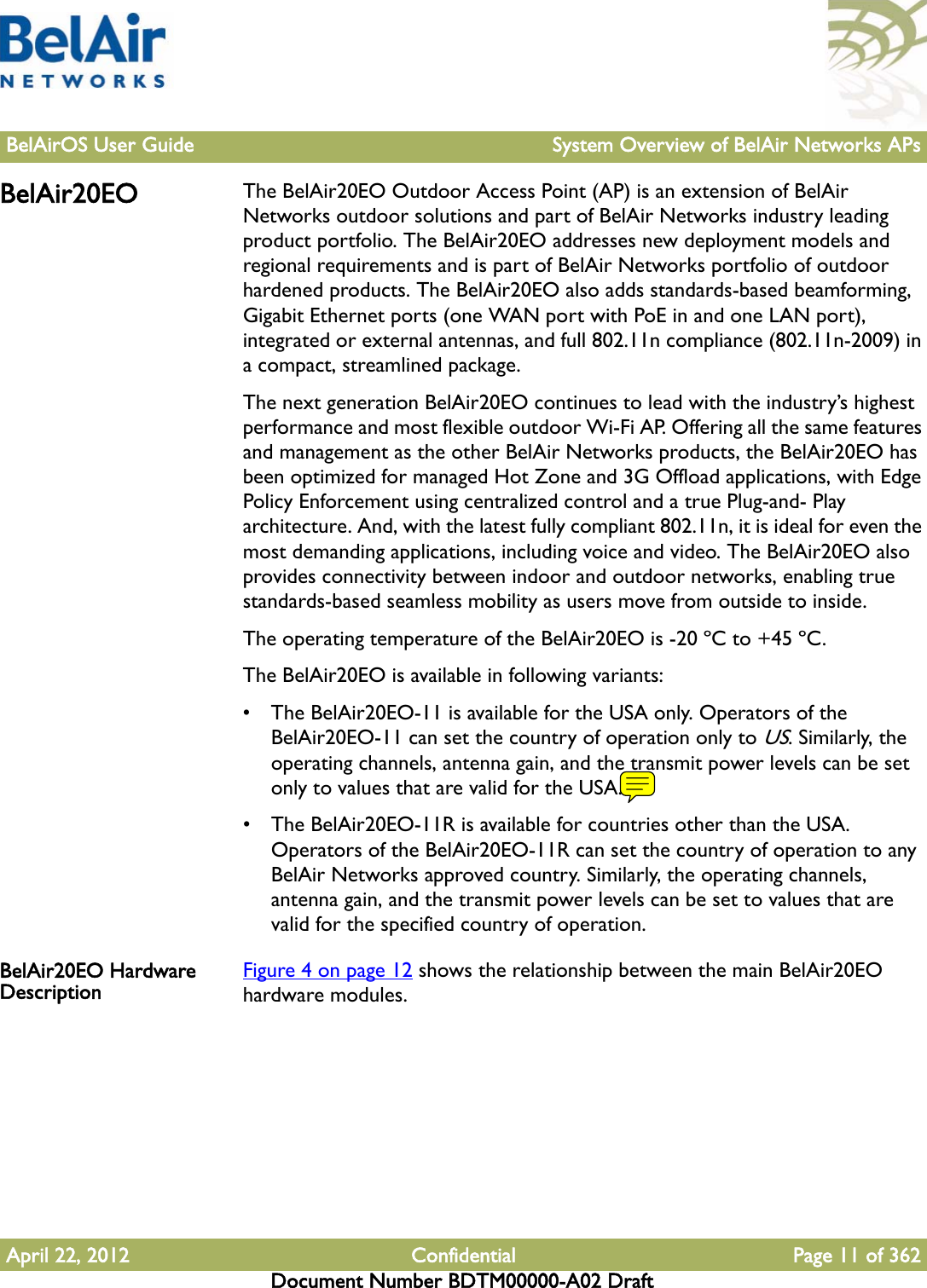 BelAirOS User Guide System Overview of BelAir Networks APsApril 22, 2012 Confidential Page 11 of 362Document Number BDTM00000-A02 DraftBelAir20EO The BelAir20EO Outdoor Access Point (AP) is an extension of BelAir Networks outdoor solutions and part of BelAir Networks industry leading product portfolio. The BelAir20EO addresses new deployment models and regional requirements and is part of BelAir Networks portfolio of outdoor hardened products. The BelAir20EO also adds standards-based beamforming, Gigabit Ethernet ports (one WAN port with PoE in and one LAN port), integrated or external antennas, and full 802.11n compliance (802.11n-2009) in a compact, streamlined package.The next generation BelAir20EO continues to lead with the industry’s highest performance and most flexible outdoor Wi-Fi AP. Offering all the same features and management as the other BelAir Networks products, the BelAir20EO has been optimized for managed Hot Zone and 3G Offload applications, with Edge Policy Enforcement using centralized control and a true Plug-and- Play architecture. And, with the latest fully compliant 802.11n, it is ideal for even the most demanding applications, including voice and video. The BelAir20EO also provides connectivity between indoor and outdoor networks, enabling true standards-based seamless mobility as users move from outside to inside.The operating temperature of the BelAir20EO is -20 ºC to +45 ºC.The BelAir20EO is available in following variants: • The BelAir20EO-11 is available for the USA only. Operators of the BelAir20EO-11 can set the country of operation only to US. Similarly, the operating channels, antenna gain, and the transmit power levels can be set only to values that are valid for the USA.• The BelAir20EO-11R is available for countries other than the USA. Operators of the BelAir20EO-11R can set the country of operation to any BelAir Networks approved country. Similarly, the operating channels, antenna gain, and the transmit power levels can be set to values that are valid for the specified country of operation.BelAir20EO Hardware Description Figure 4 on page 12 shows the relationship between the main BelAir20EO hardware modules.