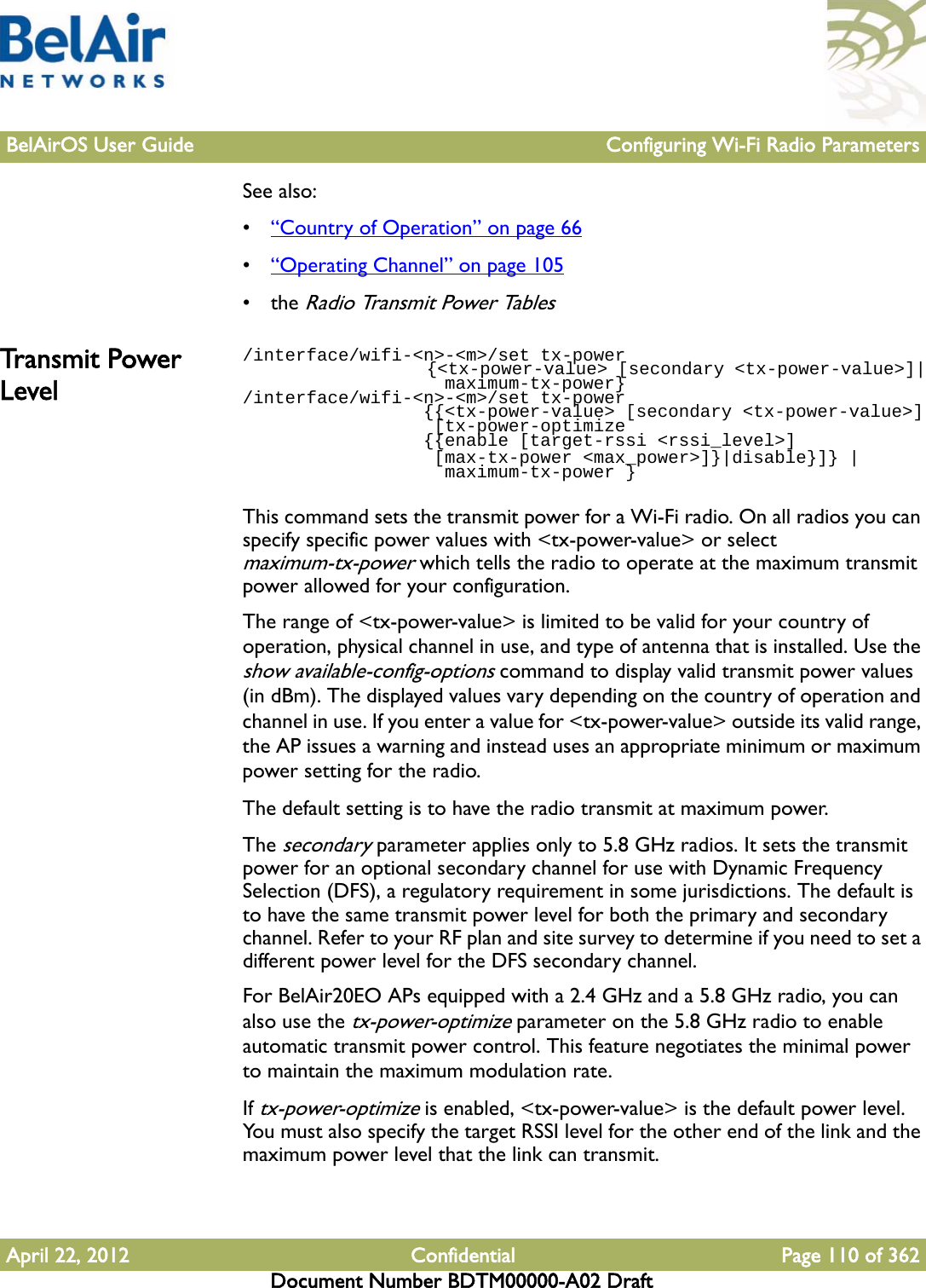 BelAirOS User Guide Configuring Wi-Fi Radio ParametersApril 22, 2012 Confidential Page 110 of 362Document Number BDTM00000-A02 DraftSee also:•“Country of Operation” on page 66•“Operating Channel” on page 105• the Radio Transmit Power TablesTra ns m it  Power Level/interface/wifi-&lt;n&gt;-&lt;m&gt;/set tx-power                   {&lt;tx-power-value&gt; [secondary &lt;tx-power-value&gt;]|                   maximum-tx-power}/interface/wifi-&lt;n&gt;-&lt;m&gt;/set tx-power                  {{&lt;tx-power-value&gt; [secondary &lt;tx-power-value&gt;]                  [tx-power-optimize                 {{enable [target-rssi &lt;rssi_level&gt;]                   [max-tx-power &lt;max_power&gt;]}|disable}]} |                    maximum-tx-power }This command sets the transmit power for a Wi-Fi radio. On all radios you can specify specific power values with &lt;tx-power-value&gt; or select maximum-tx-power which tells the radio to operate at the maximum transmit power allowed for your configuration.The range of &lt;tx-power-value&gt; is limited to be valid for your country of operation, physical channel in use, and type of antenna that is installed. Use the show available-config-options command to display valid transmit power values (in dBm). The displayed values vary depending on the country of operation and channel in use. If you enter a value for &lt;tx-power-value&gt; outside its valid range, the AP issues a warning and instead uses an appropriate minimum or maximum power setting for the radio. The default setting is to have the radio transmit at maximum power.The secondary parameter applies only to 5.8 GHz radios. It sets the transmit power for an optional secondary channel for use with Dynamic Frequency Selection (DFS), a regulatory requirement in some jurisdictions. The default is to have the same transmit power level for both the primary and secondary channel. Refer to your RF plan and site survey to determine if you need to set a different power level for the DFS secondary channel.For BelAir20EO APs equipped with a 2.4 GHz and a 5.8 GHz radio, you can also use the tx-power-optimize parameter on the 5.8 GHz radio to enable automatic transmit power control. This feature negotiates the minimal power to maintain the maximum modulation rate.If tx-power-optimize is enabled, &lt;tx-power-value&gt; is the default power level. You must also specify the target RSSI level for the other end of the link and the maximum power level that the link can transmit.