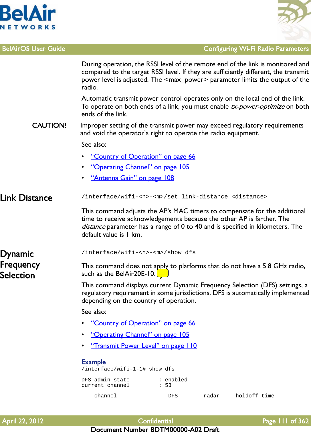 BelAirOS User Guide Configuring Wi-Fi Radio ParametersApril 22, 2012 Confidential Page 111 of 362Document Number BDTM00000-A02 DraftDuring operation, the RSSI level of the remote end of the link is monitored and compared to the target RSSI level. If they are sufficiently different, the transmit power level is adjusted. The &lt;max_power&gt; parameter limits the output of the radio.Automatic transmit power control operates only on the local end of the link. To operate on both ends of a link, you must enable tx-power-optimize on both ends of the link.CAUTION! Improper setting of the transmit power may exceed regulatory requirements and void the operator’s right to operate the radio equipment.See also:•“Country of Operation” on page 66•“Operating Channel” on page 105•“Antenna Gain” on page 108Link Distance /interface/wifi-&lt;n&gt;-&lt;m&gt;/set link-distance &lt;distance&gt;This command adjusts the AP’s MAC timers to compensate for the additional time to receive acknowledgements because the other AP is farther. The distance parameter has a range of 0 to 40 and is specified in kilometers. The default value is 1 km. Dynamic Frequency Selection/interface/wifi-&lt;n&gt;-&lt;m&gt;/show dfsThis command does not apply to platforms that do not have a 5.8 GHz radio, such as the BelAir20E-10.This command displays current Dynamic Frequency Selection (DFS) settings, a regulatory requirement in some jurisdictions. DFS is automatically implemented depending on the country of operation. See also:•“Country of Operation” on page 66•“Operating Channel” on page 105•“Transmit Power Level” on page 110Example/interface/wifi-1-1# show dfs  DFS admin state         : enabledcurrent channel         : 53     channel                DFS        radar     holdoff-time 