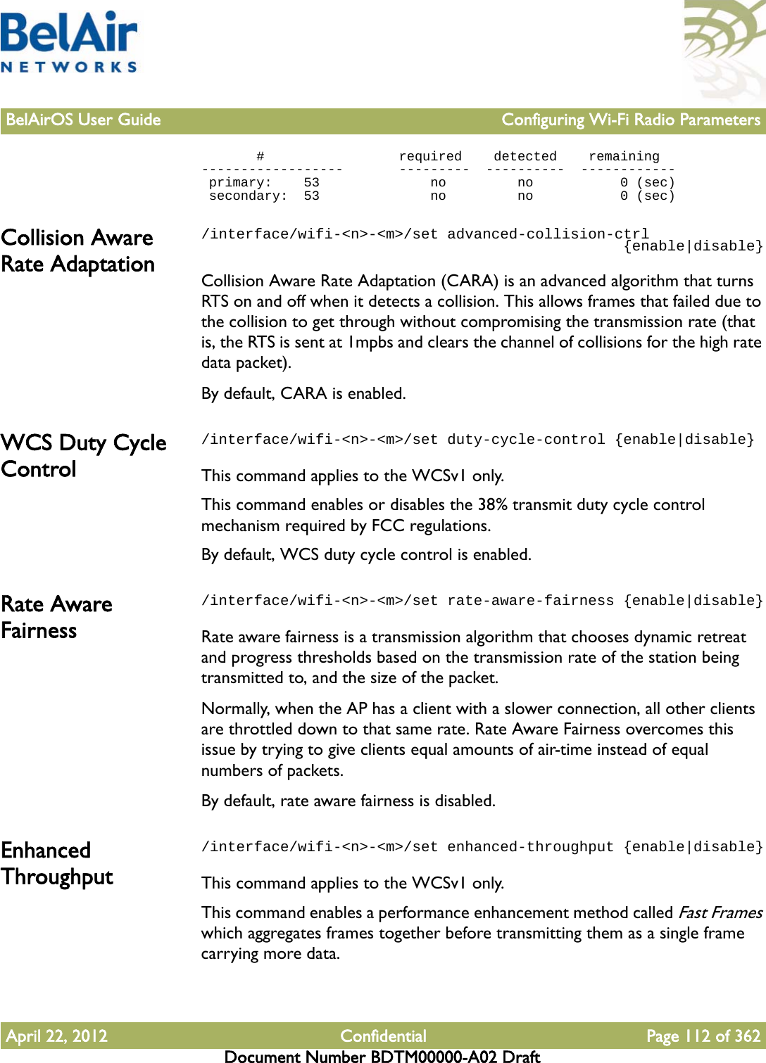 BelAirOS User Guide Configuring Wi-Fi Radio ParametersApril 22, 2012 Confidential Page 112 of 362Document Number BDTM00000-A02 Draft       #                 required    detected    remaining   ------------------       ---------  ----------  ------------  primary:    53              no         no           0 (sec) secondary:  53              no         no           0 (sec)Collision Aware Rate Adaptation/interface/wifi-&lt;n&gt;-&lt;m&gt;/set advanced-collision-ctrl                                                {enable|disable}Collision Aware Rate Adaptation (CARA) is an advanced algorithm that turns RTS on and off when it detects a collision. This allows frames that failed due to the collision to get through without compromising the transmission rate (that is, the RTS is sent at 1mpbs and clears the channel of collisions for the high rate data packet).By default, CARA is enabled. WCS Duty Cycle Control/interface/wifi-&lt;n&gt;-&lt;m&gt;/set duty-cycle-control {enable|disable}This command applies to the WCSv1 only.This command enables or disables the 38% transmit duty cycle control mechanism required by FCC regulations. By default, WCS duty cycle control is enabled.Rate Aware Fairness/interface/wifi-&lt;n&gt;-&lt;m&gt;/set rate-aware-fairness {enable|disable}Rate aware fairness is a transmission algorithm that chooses dynamic retreat and progress thresholds based on the transmission rate of the station being transmitted to, and the size of the packet.Normally, when the AP has a client with a slower connection, all other clients are throttled down to that same rate. Rate Aware Fairness overcomes this issue by trying to give clients equal amounts of air-time instead of equal numbers of packets. By default, rate aware fairness is disabled.Enhanced Throughput/interface/wifi-&lt;n&gt;-&lt;m&gt;/set enhanced-throughput {enable|disable}This command applies to the WCSv1 only.This command enables a performance enhancement method called Fast Frames which aggregates frames together before transmitting them as a single frame carrying more data.