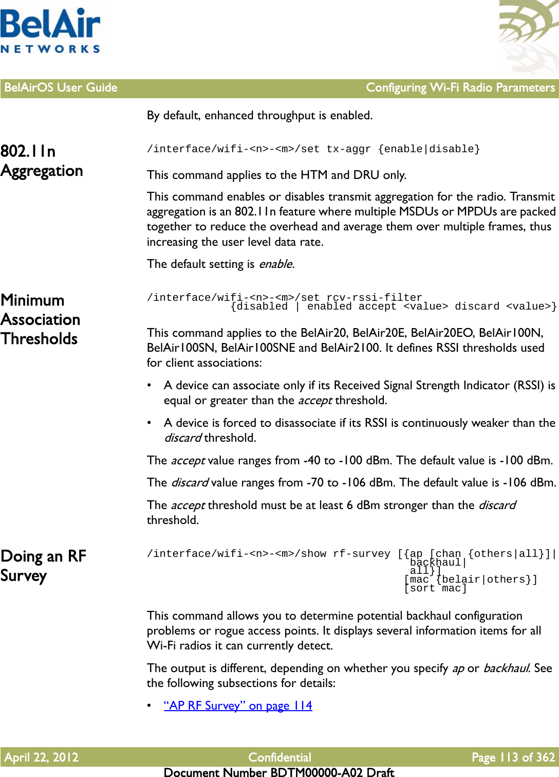 BelAirOS User Guide Configuring Wi-Fi Radio ParametersApril 22, 2012 Confidential Page 113 of 362Document Number BDTM00000-A02 DraftBy default, enhanced throughput is enabled.802.11n Aggregation/interface/wifi-&lt;n&gt;-&lt;m&gt;/set tx-aggr {enable|disable}This command applies to the HTM and DRU only.This command enables or disables transmit aggregation for the radio. Transmit aggregation is an 802.11n feature where multiple MSDUs or MPDUs are packed together to reduce the overhead and average them over multiple frames, thus increasing the user level data rate.The default setting is enable. Minimum Association Thresholds/interface/wifi-&lt;n&gt;-&lt;m&gt;/set rcv-rssi-filter              {disabled | enabled accept &lt;value&gt; discard &lt;value&gt;}This command applies to the BelAir20, BelAir20E, BelAir20EO, BelAir100N, BelAir100SN, BelAir100SNE and BelAir2100. It defines RSSI thresholds used for client associations:• A device can associate only if its Received Signal Strength Indicator (RSSI) is equal or greater than the accept threshold.• A device is forced to disassociate if its RSSI is continuously weaker than the discard threshold.The accept value ranges from -40 to -100 dBm. The default value is -100 dBm.The discard value ranges from -70 to -106 dBm. The default value is -106 dBm.The accept threshold must be at least 6 dBm stronger than the discard threshold.Doing an RF Survey/interface/wifi-&lt;n&gt;-&lt;m&gt;/show rf-survey [{ap [chan {others|all}]|                                         backhaul|                                         all}]                                        [mac {belair|others}]                                        [sort mac]This command allows you to determine potential backhaul configuration problems or rogue access points. It displays several information items for all Wi-Fi radios it can currently detect.The output is different, depending on whether you specify ap or backhaul. See the following subsections for details:•“AP RF Survey” on page 114