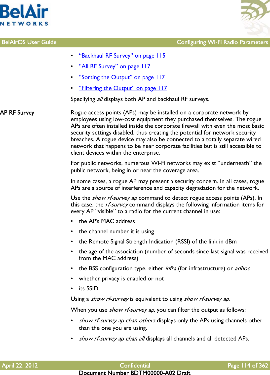 BelAirOS User Guide Configuring Wi-Fi Radio ParametersApril 22, 2012 Confidential Page 114 of 362Document Number BDTM00000-A02 Draft•“Backhaul RF Survey” on page 115•“All RF Survey” on page 117•“Sorting the Output” on page 117•“Filtering the Output” on page 117Specifying all displays both AP and backhaul RF surveys.AP RF Survey Rogue access points (APs) may be installed on a corporate network by employees using low-cost equipment they purchased themselves. The rogue APs are often installed inside the corporate firewall with even the most basic security settings disabled, thus creating the potential for network security breaches. A rogue device may also be connected to a totally separate wired network that happens to be near corporate facilities but is still accessible to client devices within the enterprise.For public networks, numerous Wi-Fi networks may exist “underneath” the public network, being in or near the coverage area.In some cases, a rogue AP may present a security concern. In all cases, rogue APs are a source of interference and capacity degradation for the network.Use the show rf-survey ap command to detect rogue access points (APs). In this case, the rf-survey command displays the following information items for every AP “visible” to a radio for the current channel in use:• the AP’s MAC address• the channel number it is using• the Remote Signal Strength Indication (RSSI) of the link in dBm• the age of the association (number of seconds since last signal was received from the MAC address)• the BSS configuration type, either infra (for infrastructure) or adhoc• whether privacy is enabled or not• its SSIDUsing a show rf-survey is equivalent to using show rf-survey ap.When you use show rf-survey ap, you can filter the output as follows:•show rf-survey ap chan others displays only the APs using channels other than the one you are using.•show rf-survey ap chan all displays all channels and all detected APs.