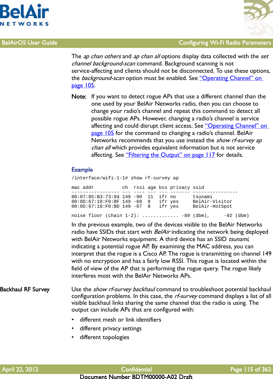 BelAirOS User Guide Configuring Wi-Fi Radio ParametersApril 22, 2012 Confidential Page 115 of 362Document Number BDTM00000-A02 DraftThe ap chan others and ap chan all options display data collected with the set channel background-scan command. Background scanning is not service-affecting and clients should not be disconnected. To use these options, the background-scan option must be enabled. See “Operating Channel” on page 105.Note: If you want to detect rogue APs that use a different channel than the one used by your BelAir Networks radio, then you can choose to change your radio’s channel and repeat this command to detect all possible rogue APs. However, changing a radio’s channel is service affecting and could disrupt client access. See “Operating Channel” on page 105 for the command to changing a radio’s channel. BelAir Networks recommends that you use instead the show rf-survey ap chan all which provides equivalent information but is not service affecting. See “Filtering the Output” on page 117 for details.Example/interface/wifi-1-1# show rf-survey apmac addr          ch  rssi age bss privacy ssid----------------- --- ---- --- --- ------- ----------------00:07:85:B3:73:94 149 -90  11  ifr no      tsunami00:0D:67:10:F0:BF 149 -68  8   ifr yes     BelAir-Visitor00:0D:67:10:F0:BD 149 -67  8   ifr yes     BelAir-HotSpotnoise floor (chain 1-2): ............. -89 (dbm),     -92 (dbm)In the previous example, two of the devices visible to the BelAir Networks radio have SSIDs that start with BelAir indicating the network being deployed with BelAir Networks equipment. A third device has an SSID tsunami, indicating a potential rogue AP. By examining the MAC address, you can interpret that the rogue is a Cisco AP. The rogue is transmitting on channel 149 with no encryption and has a fairly low RSSI. This rogue is located within the field of view of the AP that is performing the rogue query. The rogue likely interferes most with the BelAir Networks APs.Backhaul RF Survey Use the show rf-survey backhaul command to troubleshoot potential backhaul configuration problems. In this case, the rf-survey command displays a list of all visible backhaul links sharing the same channel that the radio is using. The output can include APs that are configured with:• different mesh or link identifiers• different privacy settings• different topologies