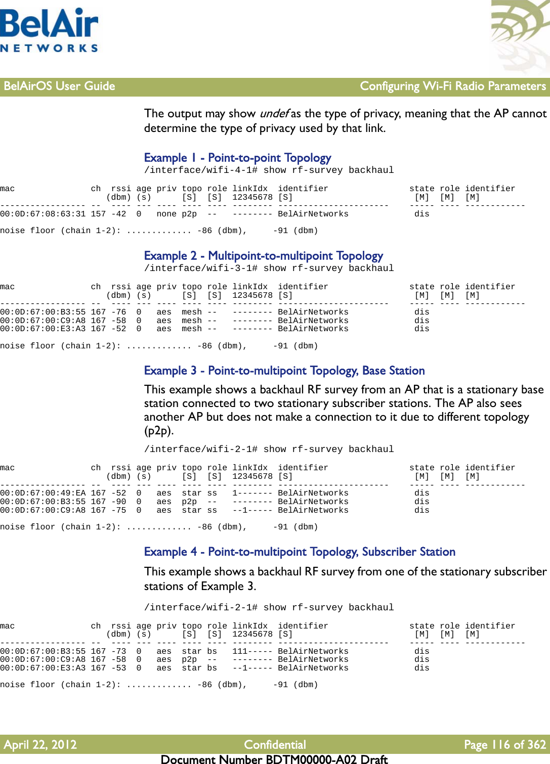 BelAirOS User Guide Configuring Wi-Fi Radio ParametersApril 22, 2012 Confidential Page 116 of 362Document Number BDTM00000-A02 DraftThe output may show undef as the type of privacy, meaning that the AP cannot determine the type of privacy used by that link.Example 1 - Point-to-point Topology/interface/wifi-4-1# show rf-survey backhaulmac               ch  rssi age priv topo role linkIdx  identifier                state role identifier                     (dbm) (s)      [S]  [S]  12345678 [S]                        [M]  [M]  [M]----------------- --  ---- --- ---- ---- ---- -------- ----------------------    ----- ---- ------------00:0D:67:08:63:31 157 -42  0   none p2p  --   -------- BelAirNetworks             dis  noise floor (chain 1-2): ............. -86 (dbm),     -91 (dbm)Example 2 - Multipoint-to-multipoint Topology/interface/wifi-3-1# show rf-survey backhaulmac               ch  rssi age priv topo role linkIdx  identifier                state role identifier                     (dbm) (s)      [S]  [S]  12345678 [S]                        [M]  [M]  [M]----------------- --  ---- --- ---- ---- ---- -------- ----------------------    ----- ---- ------------00:0D:67:00:B3:55 167 -76  0   aes  mesh --   -------- BelAirNetworks             dis  00:0D:67:00:C9:A8 167 -58  0   aes  mesh --   -------- BelAirNetworks             dis  00:0D:67:00:E3:A3 167 -52  0   aes  mesh --   -------- BelAirNetworks             dis  noise floor (chain 1-2): ............. -86 (dbm),     -91 (dbm)Example 3 - Point-to-multipoint Topology, Base StationThis example shows a backhaul RF survey from an AP that is a stationary base station connected to two stationary subscriber stations. The AP also sees another AP but does not make a connection to it due to different topology (p2p)./interface/wifi-2-1# show rf-survey backhaulmac               ch  rssi age priv topo role linkIdx  identifier                state role identifier                     (dbm) (s)      [S]  [S]  12345678 [S]                        [M]  [M]  [M]----------------- --  ---- --- ---- ---- ---- -------- ----------------------    ----- ---- ------------00:0D:67:00:49:EA 167 -52  0   aes  star ss   1------- BelAirNetworks             dis  00:0D:67:00:B3:55 167 -90  0   aes  p2p  --   -------- BelAirNetworks             dis  00:0D:67:00:C9:A8 167 -75  0   aes  star ss   --1----- BelAirNetworks             dis  noise floor (chain 1-2): ............. -86 (dbm),     -91 (dbm)Example 4 - Point-to-multipoint Topology, Subscriber StationThis example shows a backhaul RF survey from one of the stationary subscriber stations of Example 3./interface/wifi-2-1# show rf-survey backhaulmac               ch  rssi age priv topo role linkIdx  identifier                state role identifier                     (dbm) (s)      [S]  [S]  12345678 [S]                        [M]  [M]  [M]----------------- --  ---- --- ---- ---- ---- -------- ----------------------    ----- ---- ------------00:0D:67:00:B3:55 167 -73  0   aes  star bs   111----- BelAirNetworks             dis  00:0D:67:00:C9:A8 167 -58  0   aes  p2p  --   -------- BelAirNetworks             dis  00:0D:67:00:E3:A3 167 -53  0   aes  star bs   --1----- BelAirNetworks             dis  noise floor (chain 1-2): ............. -86 (dbm),     -91 (dbm)