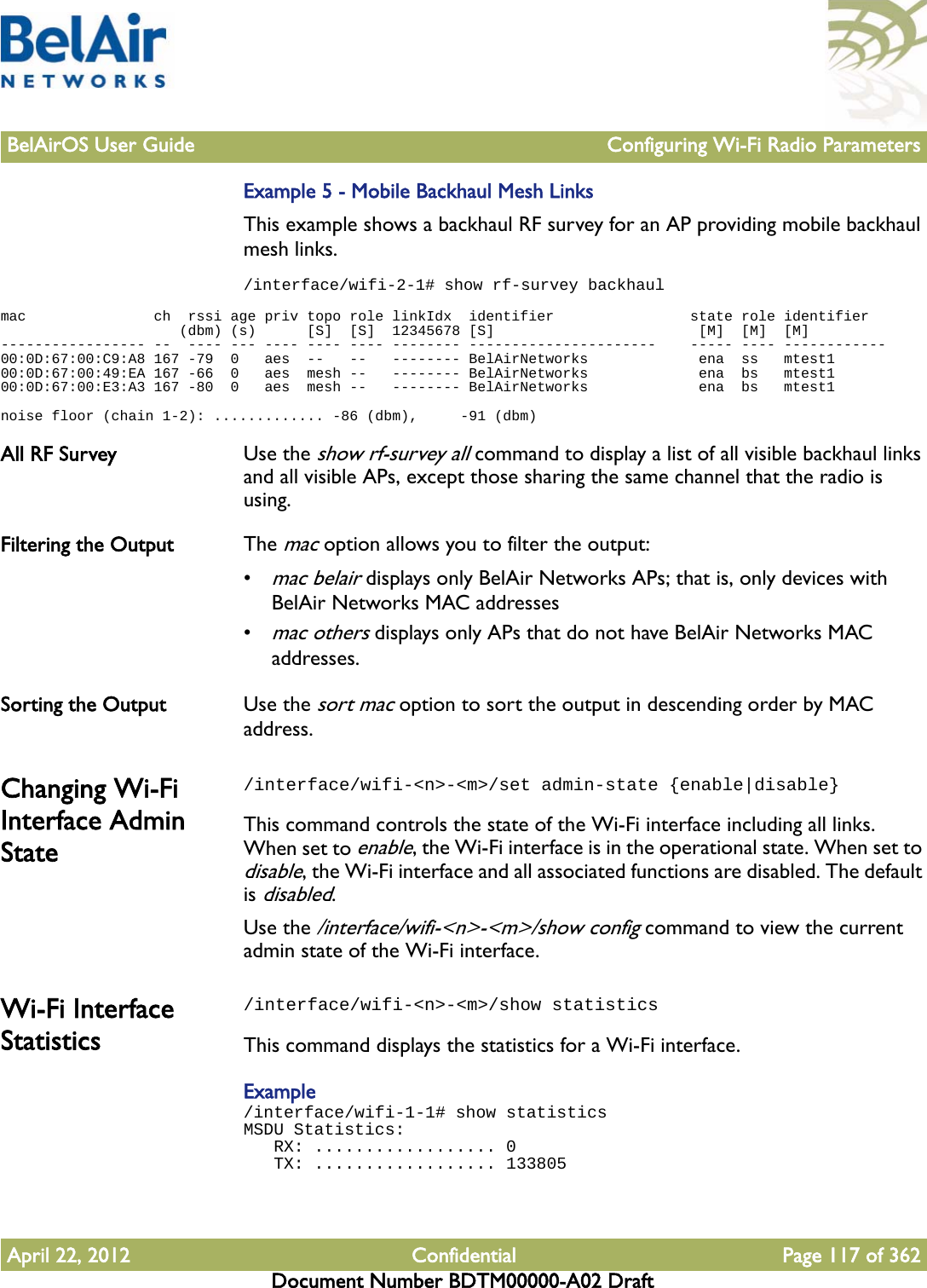 BelAirOS User Guide Configuring Wi-Fi Radio ParametersApril 22, 2012 Confidential Page 117 of 362Document Number BDTM00000-A02 DraftExample 5 - Mobile Backhaul Mesh LinksThis example shows a backhaul RF survey for an AP providing mobile backhaul mesh links. /interface/wifi-2-1# show rf-survey backhaulmac               ch  rssi age priv topo role linkIdx  identifier                state role identifier                     (dbm) (s)      [S]  [S]  12345678 [S]                        [M]  [M]  [M]----------------- --  ---- --- ---- ---- ---- -------- ----------------------    ----- ---- ------------00:0D:67:00:C9:A8 167 -79  0   aes  --   --   -------- BelAirNetworks             ena  ss   mtest100:0D:67:00:49:EA 167 -66  0   aes  mesh --   -------- BelAirNetworks             ena  bs   mtest100:0D:67:00:E3:A3 167 -80  0   aes  mesh --   -------- BelAirNetworks             ena  bs   mtest1noise floor (chain 1-2): ............. -86 (dbm),     -91 (dbm)All RF Survey Use the show rf-survey all command to display a list of all visible backhaul links and all visible APs, except those sharing the same channel that the radio is using.Filtering the Output The mac option allows you to filter the output:•mac belair displays only BelAir Networks APs; that is, only devices with BelAir Networks MAC addresses•mac others displays only APs that do not have BelAir Networks MAC addresses.Sorting the Output Use the sort mac option to sort the output in descending order by MAC address.Changing Wi-Fi Interface Admin State/interface/wifi-&lt;n&gt;-&lt;m&gt;/set admin-state {enable|disable}This command controls the state of the Wi-Fi interface including all links. When set to enable, the Wi-Fi interface is in the operational state. When set to disable, the Wi-Fi interface and all associated functions are disabled. The default is disabled.Use the /interface/wifi-&lt;n&gt;-&lt;m&gt;/show config command to view the current admin state of the Wi-Fi interface.Wi-Fi Interface Statistics/interface/wifi-&lt;n&gt;-&lt;m&gt;/show statisticsThis command displays the statistics for a Wi-Fi interface.Example/interface/wifi-1-1# show statisticsMSDU Statistics:   RX: .................. 0   TX: .................. 133805