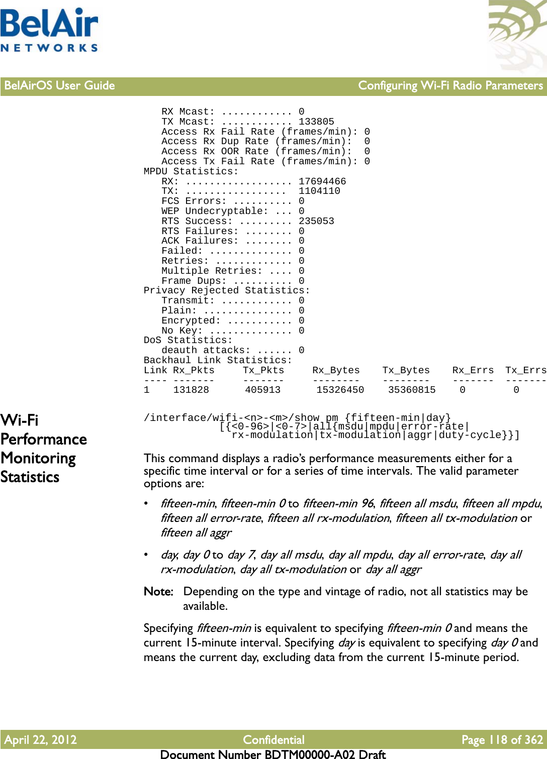 BelAirOS User Guide Configuring Wi-Fi Radio ParametersApril 22, 2012 Confidential Page 118 of 362Document Number BDTM00000-A02 Draft   RX Mcast: ............ 0   TX Mcast: ............ 133805   Access Rx Fail Rate (frames/min): 0   Access Rx Dup Rate (frames/min):  0   Access Rx OOR Rate (frames/min):  0   Access Tx Fail Rate (frames/min): 0MPDU Statistics:   RX: .................. 17694466   TX: .................  1104110   FCS Errors: .......... 0   WEP Undecryptable: ... 0   RTS Success: ......... 235053   RTS Failures: ........ 0   ACK Failures: ........ 0   Failed: .............. 0   Retries: ............. 0   Multiple Retries: .... 0   Frame Dups: .......... 0Privacy Rejected Statistics:   Transmit: ............ 0   Plain: ............... 0   Encrypted: ........... 0   No Key: .............. 0DoS Statistics:   deauth attacks: ...... 0Backhaul Link Statistics:Link Rx_Pkts     Tx_Pkts     Rx_Bytes    Tx_Bytes    Rx_Errs  Tx_Errs---- -------     -------     --------    --------    -------  -------1    131828      405913      15326450    35360815    0        0Wi-Fi Performance Monitoring Statistics/interface/wifi-&lt;n&gt;-&lt;m&gt;/show pm {fifteen-min|day}            [{&lt;0-96&gt;|&lt;0-7&gt;|all{msdu|mpdu|error-rate|              rx-modulation|tx-modulation|aggr|duty-cycle}}]This command displays a radio’s performance measurements either for a specific time interval or for a series of time intervals. The valid parameter options are:•fifteen-min, fifteen-min 0 to fifteen-min 96, fifteen all msdu, fifteen all mpdu, fifteen all error-rate, fifteen all rx-modulation, fifteen all tx-modulation or fifteen all aggr•day, day 0 to day 7, day all msdu, day all mpdu, day all error-rate, day all rx-modulation, day all tx-modulation or day all aggrNote: Depending on the type and vintage of radio, not all statistics may be available.Specifying fifteen-min is equivalent to specifying fifteen-min 0 and means the current 15-minute interval. Specifying day is equivalent to specifying day 0 and means the current day, excluding data from the current 15-minute period.