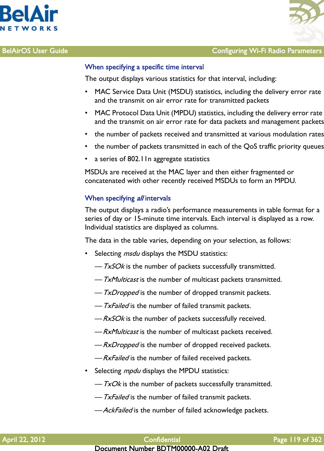 BelAirOS User Guide Configuring Wi-Fi Radio ParametersApril 22, 2012 Confidential Page 119 of 362Document Number BDTM00000-A02 DraftWhen specifying a specific time intervalThe output displays various statistics for that interval, including:• MAC Service Data Unit (MSDU) statistics, including the delivery error rate and the transmit on air error rate for transmitted packets• MAC Protocol Data Unit (MPDU) statistics, including the delivery error rate and the transmit on air error rate for data packets and management packets• the number of packets received and transmitted at various modulation rates• the number of packets transmitted in each of the QoS traffic priority queues• a series of 802.11n aggregate statisticsMSDUs are received at the MAC layer and then either fragmented or concatenated with other recently received MSDUs to form an MPDU.When specifying all intervalsThe output displays a radio’s performance measurements in table format for a series of day or 15-minute time intervals. Each interval is displayed as a row. Individual statistics are displayed as columns.The data in the table varies, depending on your selection, as follows:• Selecting msdu displays the MSDU statistics: —TxSOk is the number of packets successfully transmitted.—TxMulticast is the number of multicast packets transmitted.—TxDropped is the number of dropped transmit packets.—TxFailed is the number of failed transmit packets.—RxSOk is the number of packets successfully received.—RxMulticast is the number of multicast packets received.—RxDropped is the number of dropped received packets.—RxFailed is the number of failed received packets.• Selecting mpdu displays the MPDU statistics: —TxOk is the number of packets successfully transmitted.—TxFailed is the number of failed transmit packets.—AckFailed is the number of failed acknowledge packets.