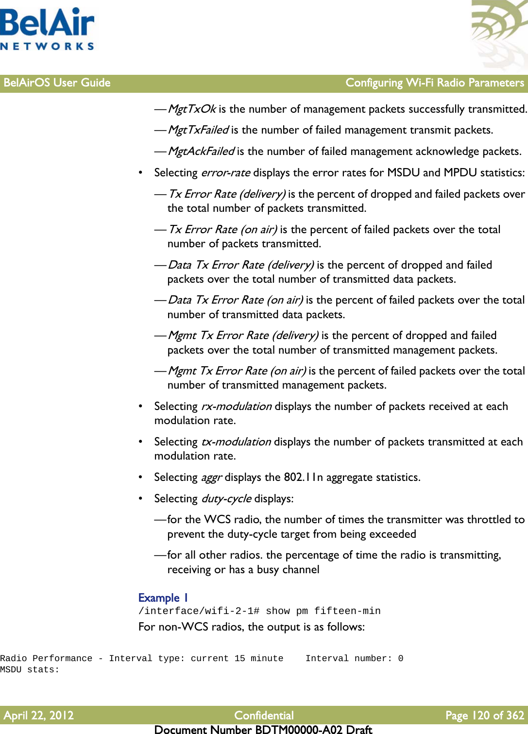 BelAirOS User Guide Configuring Wi-Fi Radio ParametersApril 22, 2012 Confidential Page 120 of 362Document Number BDTM00000-A02 Draft—MgtTxOk is the number of management packets successfully transmitted.—MgtTxFailed is the number of failed management transmit packets.—MgtAckFailed is the number of failed management acknowledge packets.• Selecting error-rate displays the error rates for MSDU and MPDU statistics: —Tx Error Rate (delivery) is the percent of dropped and failed packets over the total number of packets transmitted.—Tx Error Rate (on air) is the percent of failed packets over the total number of packets transmitted.—Data Tx Error Rate (delivery) is the percent of dropped and failed packets over the total number of transmitted data packets.—Data Tx Error Rate (on air) is the percent of failed packets over the total number of transmitted data packets.—Mgmt Tx Error Rate (delivery) is the percent of dropped and failed packets over the total number of transmitted management packets.—Mgmt Tx Error Rate (on air) is the percent of failed packets over the total number of transmitted management packets.• Selecting rx-modulation displays the number of packets received at each modulation rate.• Selecting tx-modulation displays the number of packets transmitted at each modulation rate.• Selecting aggr displays the 802.11n aggregate statistics.• Selecting duty-cycle displays:—for the WCS radio, the number of times the transmitter was throttled to prevent the duty-cycle target from being exceeded—for all other radios. the percentage of time the radio is transmitting, receiving or has a busy channelExample 1/interface/wifi-2-1# show pm fifteen-minFor non-WCS radios, the output is as follows: Radio Performance - Interval type: current 15 minute    Interval number: 0MSDU stats: