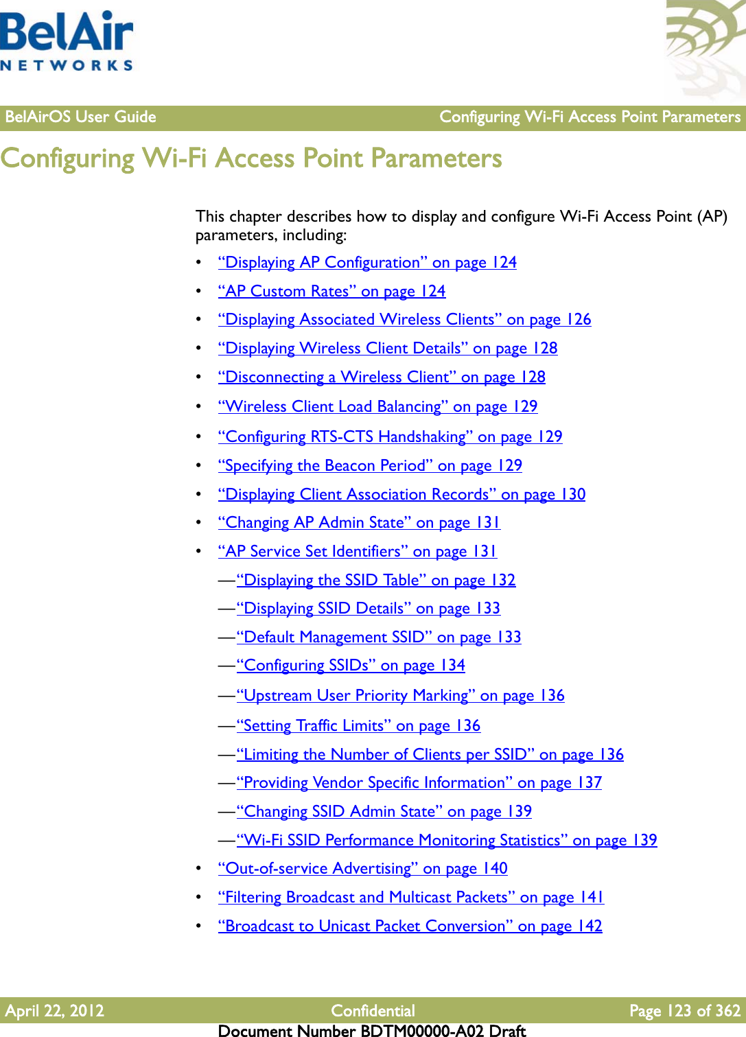 BelAirOS User Guide Configuring Wi-Fi Access Point ParametersApril 22, 2012 Confidential Page 123 of 362Document Number BDTM00000-A02 DraftConfiguring Wi-Fi Access Point ParametersThis chapter describes how to display and configure Wi-Fi Access Point (AP) parameters, including:•“Displaying AP Configuration” on page 124•“AP Custom Rates” on page 124•“Displaying Associated Wireless Clients” on page 126•“Displaying Wireless Client Details” on page 128•“Disconnecting a Wireless Client” on page 128•“Wireless Client Load Balancing” on page 129•“Configuring RTS-CTS Handshaking” on page 129•“Specifying the Beacon Period” on page 129•“Displaying Client Association Records” on page 130•“Changing AP Admin State” on page 131•“AP Service Set Identifiers” on page 131—“Displaying the SSID Table” on page 132—“Displaying SSID Details” on page 133—“Default Management SSID” on page 133—“Configuring SSIDs” on page 134—“Upstream User Priority Marking” on page 136—“Setting Traffic Limits” on page 136—“Limiting the Number of Clients per SSID” on page 136—“Providing Vendor Specific Information” on page 137—“Changing SSID Admin State” on page 139—“Wi-Fi SSID Performance Monitoring Statistics” on page 139•“Out-of-service Advertising” on page 140•“Filtering Broadcast and Multicast Packets” on page 141•“Broadcast to Unicast Packet Conversion” on page 142