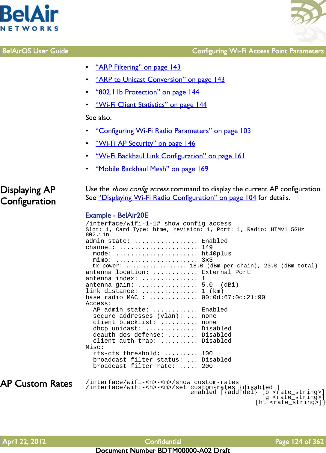 BelAirOS User Guide Configuring Wi-Fi Access Point ParametersApril 22, 2012 Confidential Page 124 of 362Document Number BDTM00000-A02 Draft•“ARP Filtering” on page 143•“ARP to Unicast Conversion” on page 143•“802.11b Protection” on page 144•“Wi-Fi Client Statistics” on page 144See also:•“Configuring Wi-Fi Radio Parameters” on page 103•“Wi-Fi AP Security” on page 146•“Wi-Fi Backhaul Link Configuration” on page 161•“Mobile Backhaul Mesh” on page 169Displaying AP ConfigurationUse the show config access command to display the current AP configuration. See “Displaying Wi-Fi Radio Configuration” on page 104 for details.Example - BelAir20E/interface/wifi-1-1# show config accessSlot: 1, Card Type: htme, revision: 1, Port: 1, Radio: HTMv1 5GHz 802.11nadmin state: ................. Enabledchannel: ..................... 149  mode: ...................... ht40plus  mimo: ...................... 3x3  tx power: .................. 18.0 (dBm per-chain), 23.0 (dBm total)antenna location: ............ External Portantenna index: ............... 1antenna gain: ................ 5.0  (dBi)link distance: ............... 1 (km)base radio MAC : ............. 00:0d:67:0c:21:90Access:  AP admin state: ............ Enabled  secure addresses (vlan): ... none  client blacklist: .......... none  dhcp unicast: .............. Disabled  deauth dos defense: ........ Disabled  client auth trap: .......... DisabledMisc:  rts-cts threshold: ......... 100  broadcast filter status: ... Disabled  broadcast filter rate: ..... 200AP Custom Rates /interface/wifi-&lt;n&gt;-&lt;m&gt;/show custom-rates/interface/wifi-&lt;n&gt;-&lt;m&gt;/set custom-rates {disabled |                             enabled [{add|del} [b &lt;rate_string&gt;]                                               [g &lt;rate_string&gt;]                                                 [ht &lt;rate_string&gt;]}