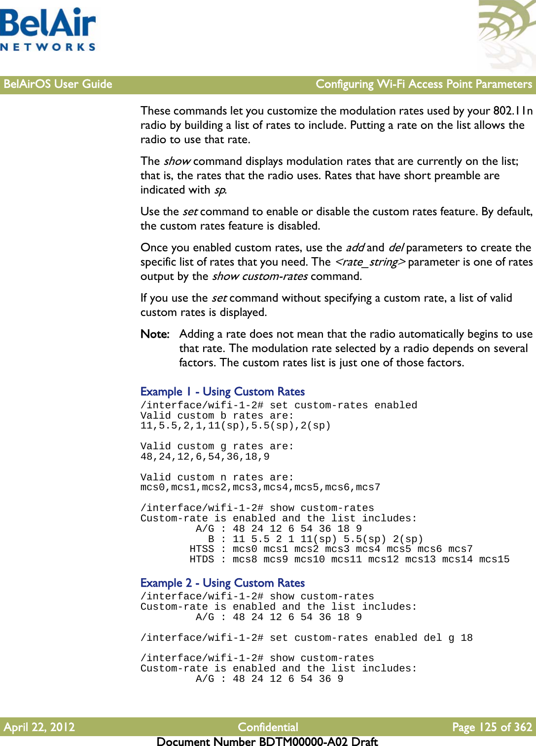 BelAirOS User Guide Configuring Wi-Fi Access Point ParametersApril 22, 2012 Confidential Page 125 of 362Document Number BDTM00000-A02 DraftThese commands let you customize the modulation rates used by your 802.11n radio by building a list of rates to include. Putting a rate on the list allows the radio to use that rate.The show command displays modulation rates that are currently on the list; that is, the rates that the radio uses. Rates that have short preamble are indicated with sp. Use the set command to enable or disable the custom rates feature. By default, the custom rates feature is disabled.Once you enabled custom rates, use the add and del parameters to create the specific list of rates that you need. The &lt;rate_string&gt; parameter is one of rates output by the show custom-rates command.If you use the set command without specifying a custom rate, a list of valid custom rates is displayed.Note: Adding a rate does not mean that the radio automatically begins to use that rate. The modulation rate selected by a radio depends on several factors. The custom rates list is just one of those factors.Example 1 - Using Custom Rates/interface/wifi-1-2# set custom-rates enabled Valid custom b rates are:11,5.5,2,1,11(sp),5.5(sp),2(sp)Valid custom g rates are:48,24,12,6,54,36,18,9Valid custom n rates are:mcs0,mcs1,mcs2,mcs3,mcs4,mcs5,mcs6,mcs7/interface/wifi-1-2# show custom-rates Custom-rate is enabled and the list includes:          A/G : 48 24 12 6 54 36 18 9            B : 11 5.5 2 1 11(sp) 5.5(sp) 2(sp)         HTSS : mcs0 mcs1 mcs2 mcs3 mcs4 mcs5 mcs6 mcs7         HTDS : mcs8 mcs9 mcs10 mcs11 mcs12 mcs13 mcs14 mcs15Example 2 - Using Custom Rates/interface/wifi-1-2# show custom-rates Custom-rate is enabled and the list includes:          A/G : 48 24 12 6 54 36 18 9/interface/wifi-1-2# set custom-rates enabled del g 18/interface/wifi-1-2# show custom-rates Custom-rate is enabled and the list includes:          A/G : 48 24 12 6 54 36 9