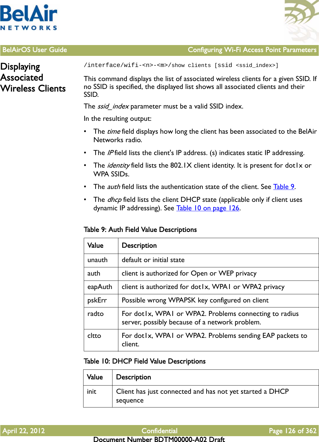 BelAirOS User Guide Configuring Wi-Fi Access Point ParametersApril 22, 2012 Confidential Page 126 of 362Document Number BDTM00000-A02 DraftDisplaying Associated Wireless Clients/interface/wifi-&lt;n&gt;-&lt;m&gt;/show clients [ssid &lt;ssid_index&gt;] This command displays the list of associated wireless clients for a given SSID. If no SSID is specified, the displayed list shows all associated clients and their SSID.The ssid_index parameter must be a valid SSID index.In the resulting output:• The time field displays how long the client has been associated to the BelAir Networks radio. • The IP field lists the client&apos;s IP address. (s) indicates static IP addressing.• The identity field lists the 802.1X client identity. It is present for dot1x or WPA SSIDs.• The auth field lists the authentication state of the client. See Tab l e 9 .• The dhcp field lists the client DHCP state (applicable only if client uses dynamic IP addressing). See Table 10 on page 126. Table 9: Auth Field Value Descriptions   Value Descriptionunauth default or initial stateauth client is authorized for Open or WEP privacyeapAuth client is authorized for dot1x, WPA1 or WPA2 privacypskErr Possible wrong WPAPSK key configured on clientradto For dot1x, WPA1 or WPA2. Problems connecting to radius server, possibly because of a network problem.cltto For dot1x, WPA1 or WPA2. Problems sending EAP packets to client.Table 10: DHCP Field Value Descriptions   Value Descriptioninit Client has just connected and has not yet started a DHCP sequence