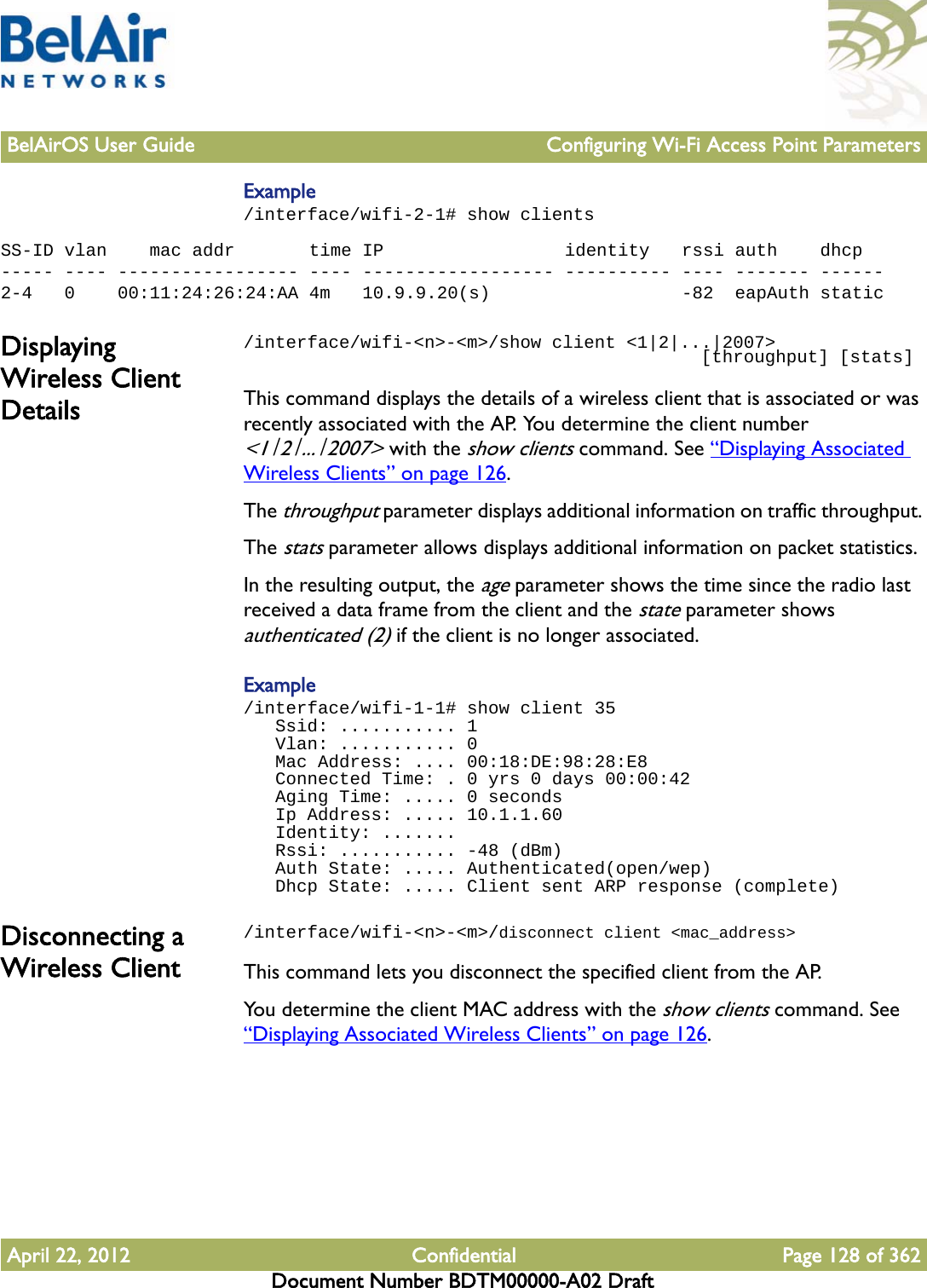 BelAirOS User Guide Configuring Wi-Fi Access Point ParametersApril 22, 2012 Confidential Page 128 of 362Document Number BDTM00000-A02 DraftExample/interface/wifi-2-1# show clientsSS-ID vlan    mac addr       time IP                 identity   rssi auth    dhcp----- ---- ----------------- ---- ------------------ ---------- ---- ------- ------2-4   0    00:11:24:26:24:AA 4m   10.9.9.20(s)                  -82  eapAuth staticDisplaying Wireless Client Details/interface/wifi-&lt;n&gt;-&lt;m&gt;/show client &lt;1|2|...|2007&gt;                                            [throughput] [stats]This command displays the details of a wireless client that is associated or was recently associated with the AP. You determine the client number &lt;1|2|...|2007&gt; with the show clients command. See “Displaying Associated Wireless Clients” on page 126. The throughput parameter displays additional information on traffic throughput. The stats parameter allows displays additional information on packet statistics. In the resulting output, the age parameter shows the time since the radio last received a data frame from the client and the state parameter shows authenticated (2) if the client is no longer associated.Example/interface/wifi-1-1# show client 35   Ssid: ........... 1   Vlan: ........... 0   Mac Address: .... 00:18:DE:98:28:E8   Connected Time: . 0 yrs 0 days 00:00:42   Aging Time: ..... 0 seconds   Ip Address: ..... 10.1.1.60   Identity: .......   Rssi: ........... -48 (dBm)   Auth State: ..... Authenticated(open/wep)   Dhcp State: ..... Client sent ARP response (complete)Disconnecting a Wireless Client/interface/wifi-&lt;n&gt;-&lt;m&gt;/disconnect client &lt;mac_address&gt;This command lets you disconnect the specified client from the AP. You determine the client MAC address with the show clients command. See “Displaying Associated Wireless Clients” on page 126. 