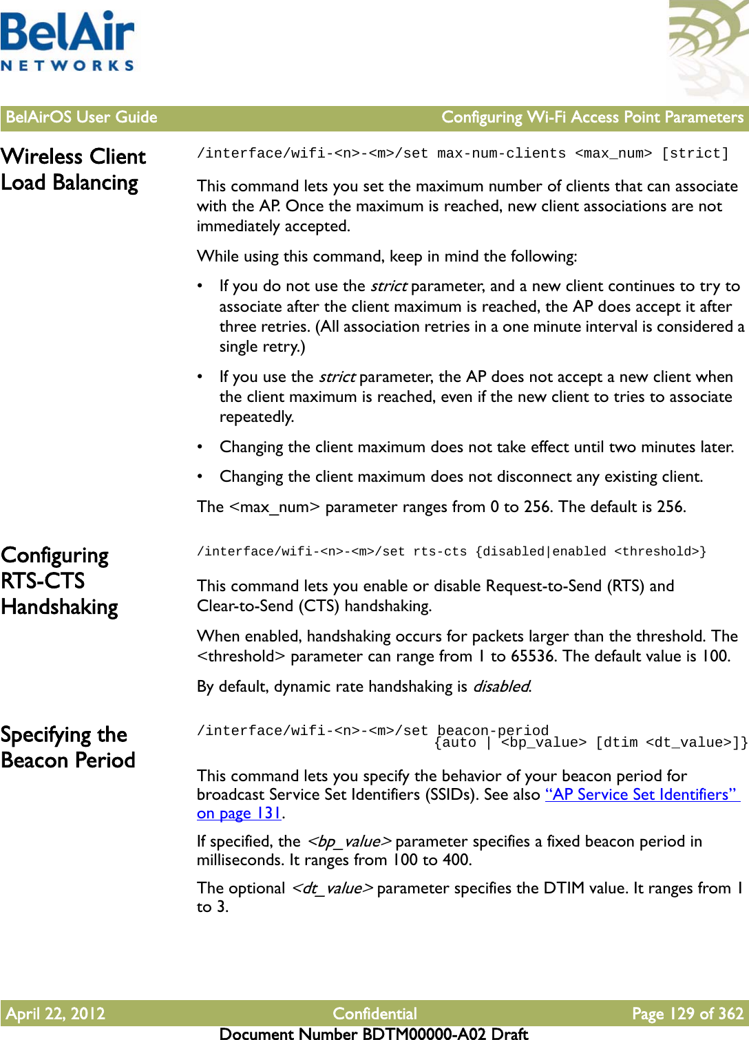 BelAirOS User Guide Configuring Wi-Fi Access Point ParametersApril 22, 2012 Confidential Page 129 of 362Document Number BDTM00000-A02 DraftWireless Client Load Balancing/interface/wifi-&lt;n&gt;-&lt;m&gt;/set max-num-clients &lt;max_num&gt; [strict]This command lets you set the maximum number of clients that can associate with the AP. Once the maximum is reached, new client associations are not immediately accepted.While using this command, keep in mind the following:• If you do not use the strict parameter, and a new client continues to try to associate after the client maximum is reached, the AP does accept it after three retries. (All association retries in a one minute interval is considered a single retry.) • If you use the strict parameter, the AP does not accept a new client when the client maximum is reached, even if the new client to tries to associate repeatedly.• Changing the client maximum does not take effect until two minutes later.• Changing the client maximum does not disconnect any existing client.The &lt;max_num&gt; parameter ranges from 0 to 256. The default is 256.Configuring RTS-CTS Handshaking/interface/wifi-&lt;n&gt;-&lt;m&gt;/set rts-cts {disabled|enabled &lt;threshold&gt;}This command lets you enable or disable Request-to-Send (RTS) and Clear-to-Send (CTS) handshaking. When enabled, handshaking occurs for packets larger than the threshold. The &lt;threshold&gt; parameter can range from 1 to 65536. The default value is 100.By default, dynamic rate handshaking is disabled.Specifying the Beacon Period/interface/wifi-&lt;n&gt;-&lt;m&gt;/set beacon-period                               {auto | &lt;bp_value&gt; [dtim &lt;dt_value&gt;]}This command lets you specify the behavior of your beacon period for broadcast Service Set Identifiers (SSIDs). See also “AP Service Set Identifiers” on page 131.If specified, the &lt;bp_value&gt; parameter specifies a fixed beacon period in milliseconds. It ranges from 100 to 400. The optional &lt;dt_value&gt; parameter specifies the DTIM value. It ranges from 1 to 3.