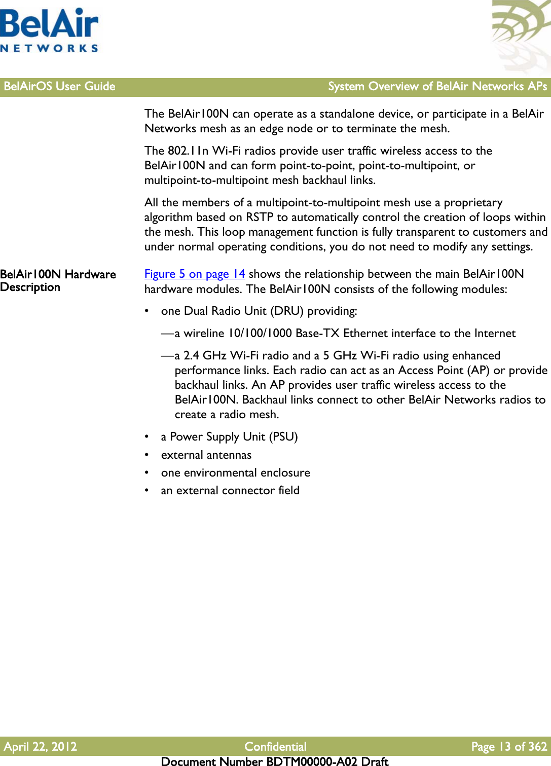 BelAirOS User Guide System Overview of BelAir Networks APsApril 22, 2012 Confidential Page 13 of 362Document Number BDTM00000-A02 DraftThe BelAir100N can operate as a standalone device, or participate in a BelAir Networks mesh as an edge node or to terminate the mesh.The 802.11n Wi-Fi radios provide user traffic wireless access to the BelAir100N and can form point-to-point, point-to-multipoint, or multipoint-to-multipoint mesh backhaul links. All the members of a multipoint-to-multipoint mesh use a proprietary algorithm based on RSTP to automatically control the creation of loops within the mesh. This loop management function is fully transparent to customers and under normal operating conditions, you do not need to modify any settings. BelAir100N Hardware Description Figure 5 on page 14 shows the relationship between the main BelAir100N hardware modules. The BelAir100N consists of the following modules:• one Dual Radio Unit (DRU) providing:—a wireline 10/100/1000 Base-TX Ethernet interface to the Internet—a 2.4 GHz Wi-Fi radio and a 5 GHz Wi-Fi radio using enhanced performance links. Each radio can act as an Access Point (AP) or provide backhaul links. An AP provides user traffic wireless access to the BelAir100N. Backhaul links connect to other BelAir Networks radios to create a radio mesh.• a Power Supply Unit (PSU)• external antennas• one environmental enclosure• an external connector field