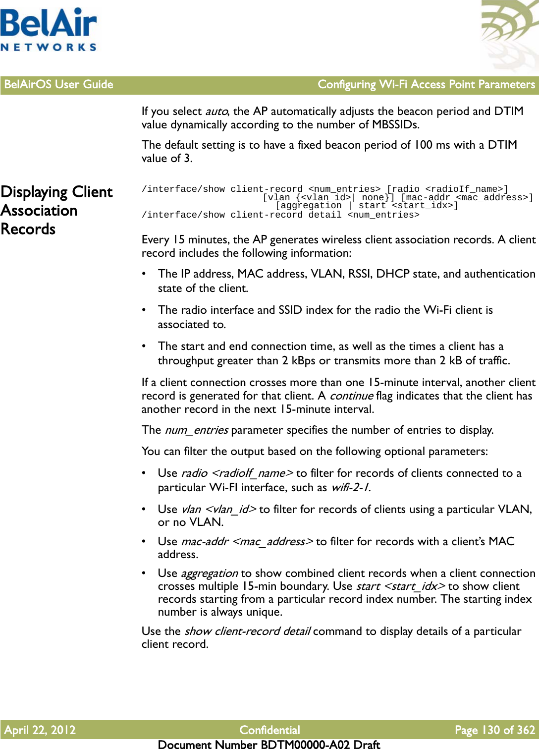 BelAirOS User Guide Configuring Wi-Fi Access Point ParametersApril 22, 2012 Confidential Page 130 of 362Document Number BDTM00000-A02 DraftIf you select auto, the AP automatically adjusts the beacon period and DTIM value dynamically according to the number of MBSSIDs.The default setting is to have a fixed beacon period of 100 ms with a DTIM value of 3.Displaying Client Association Records/interface/show client-record &lt;num_entries&gt; [radio &lt;radioIf_name&gt;]                        [vlan {&lt;vlan_id&gt;| none}] [mac-addr &lt;mac_address&gt;]                         [aggregation | start &lt;start_idx&gt;]/interface/show client-record detail &lt;num_entries&gt;Every 15 minutes, the AP generates wireless client association records. A client record includes the following information:• The IP address, MAC address, VLAN, RSSI, DHCP state, and authentication state of the client.• The radio interface and SSID index for the radio the Wi-Fi client is associated to.• The start and end connection time, as well as the times a client has a  throughput greater than 2 kBps or transmits more than 2 kB of traffic.If a client connection crosses more than one 15-minute interval, another client record is generated for that client. A continue flag indicates that the client has another record in the next 15-minute interval. The num_entries parameter specifies the number of entries to display.You can filter the output based on the following optional parameters:•Use radio &lt;radioIf_name&gt; to filter for records of clients connected to a particular Wi-FI interface, such as wifi-2-1. •Use vlan &lt;vlan_id&gt; to filter for records of clients using a particular VLAN, or no VLAN.•Use mac-addr &lt;mac_address&gt; to filter for records with a client’s MAC address. •Use aggregation to show combined client records when a client connection crosses multiple 15-min boundary. Use start &lt;start_idx&gt; to show client records starting from a particular record index number. The starting index number is always unique.Use the show client-record detail command to display details of a particular client record. 