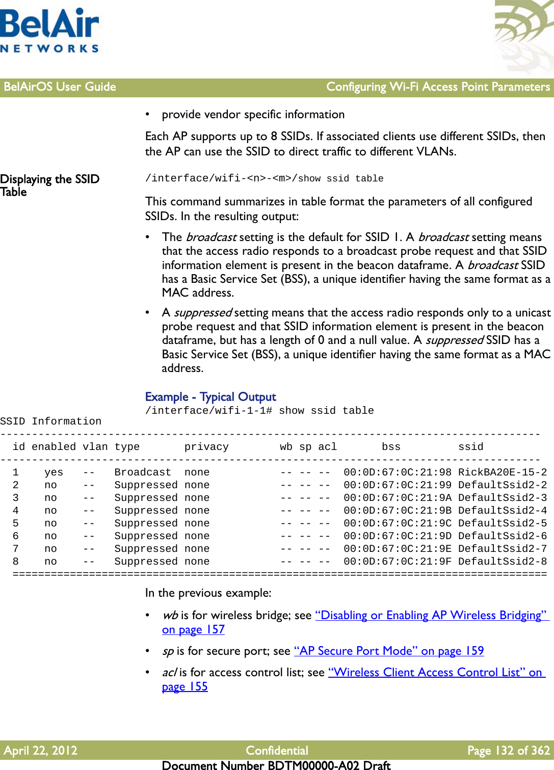 BelAirOS User Guide Configuring Wi-Fi Access Point ParametersApril 22, 2012 Confidential Page 132 of 362Document Number BDTM00000-A02 Draft• provide vendor specific informationEach AP supports up to 8 SSIDs. If associated clients use different SSIDs, then the AP can use the SSID to direct traffic to different VLANs. Displaying the SSID Table/interface/wifi-&lt;n&gt;-&lt;m&gt;/show ssid tableThis command summarizes in table format the parameters of all configured SSIDs. In the resulting output:• The broadcast setting is the default for SSID 1. A broadcast setting means that the access radio responds to a broadcast probe request and that SSID information element is present in the beacon dataframe. A broadcast SSID has a Basic Service Set (BSS), a unique identifier having the same format as a MAC address.•A suppressed setting means that the access radio responds only to a unicast probe request and that SSID information element is present in the beacon dataframe, but has a length of 0 and a null value. A suppressed SSID has a Basic Service Set (BSS), a unique identifier having the same format as a MAC address.Example - Typical Output/interface/wifi-1-1# show ssid tableSSID Information-------------------------------------------------------------------------------------  id enabled vlan type       privacy        wb sp acl       bss         ssid-------------------------------------------------------------------------------------  1    yes   --   Broadcast  none           -- -- --  00:0D:67:0C:21:98 RickBA20E-15-2  2    no    --   Suppressed none           -- -- --  00:0D:67:0C:21:99 DefaultSsid2-2  3    no    --   Suppressed none           -- -- --  00:0D:67:0C:21:9A DefaultSsid2-3  4    no    --   Suppressed none           -- -- --  00:0D:67:0C:21:9B DefaultSsid2-4  5    no    --   Suppressed none           -- -- --  00:0D:67:0C:21:9C DefaultSsid2-5  6    no    --   Suppressed none           -- -- --  00:0D:67:0C:21:9D DefaultSsid2-6  7    no    --   Suppressed none           -- -- --  00:0D:67:0C:21:9E DefaultSsid2-7  8    no    --   Suppressed none           -- -- --  00:0D:67:0C:21:9F DefaultSsid2-8  ====================================================================================In the previous example:•wb is for wireless bridge; see “Disabling or Enabling AP Wireless Bridging” on page 157•sp is for secure port; see “AP Secure Port Mode” on page 159•acl is for access control list; see “Wireless Client Access Control List” on page 155 