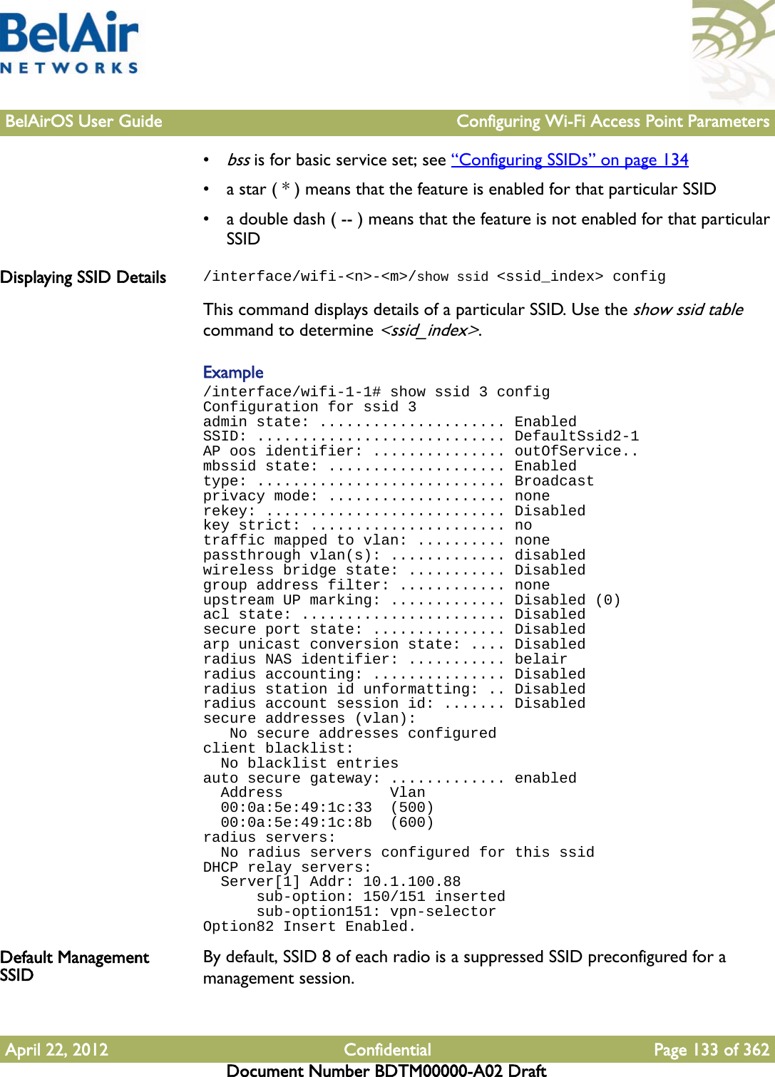 BelAirOS User Guide Configuring Wi-Fi Access Point ParametersApril 22, 2012 Confidential Page 133 of 362Document Number BDTM00000-A02 Draft•bss is for basic service set; see “Configuring SSIDs” on page 134• a star ( * ) means that the feature is enabled for that particular SSID• a double dash ( -- ) means that the feature is not enabled for that particular SSIDDisplaying SSID Details /interface/wifi-&lt;n&gt;-&lt;m&gt;/show ssid &lt;ssid_index&gt; configThis command displays details of a particular SSID. Use the show ssid table command to determine &lt;ssid_index&gt;.Example/interface/wifi-1-1# show ssid 3 configConfiguration for ssid 3admin state: ..................... EnabledSSID: ............................ DefaultSsid2-1AP oos identifier: ............... outOfService..mbssid state: .................... Enabledtype: ............................ Broadcastprivacy mode: .................... nonerekey: ........................... Disabledkey strict: ...................... notraffic mapped to vlan: .......... nonepassthrough vlan(s): ............. disabledwireless bridge state: ........... Disabledgroup address filter: ............ noneupstream UP marking: ............. Disabled (0)acl state: ....................... Disabledsecure port state: ............... Disabledarp unicast conversion state: .... Disabledradius NAS identifier: ........... belairradius accounting: ............... Disabledradius station id unformatting: .. Disabledradius account session id: ....... Disabledsecure addresses (vlan):   No secure addresses configuredclient blacklist:  No blacklist entriesauto secure gateway: ............. enabled  Address            Vlan  00:0a:5e:49:1c:33  (500)  00:0a:5e:49:1c:8b  (600)radius servers:  No radius servers configured for this ssidDHCP relay servers:  Server[1] Addr: 10.1.100.88      sub-option: 150/151 inserted      sub-option151: vpn-selectorOption82 Insert Enabled.Default Management SSID By default, SSID 8 of each radio is a suppressed SSID preconfigured for a management session.