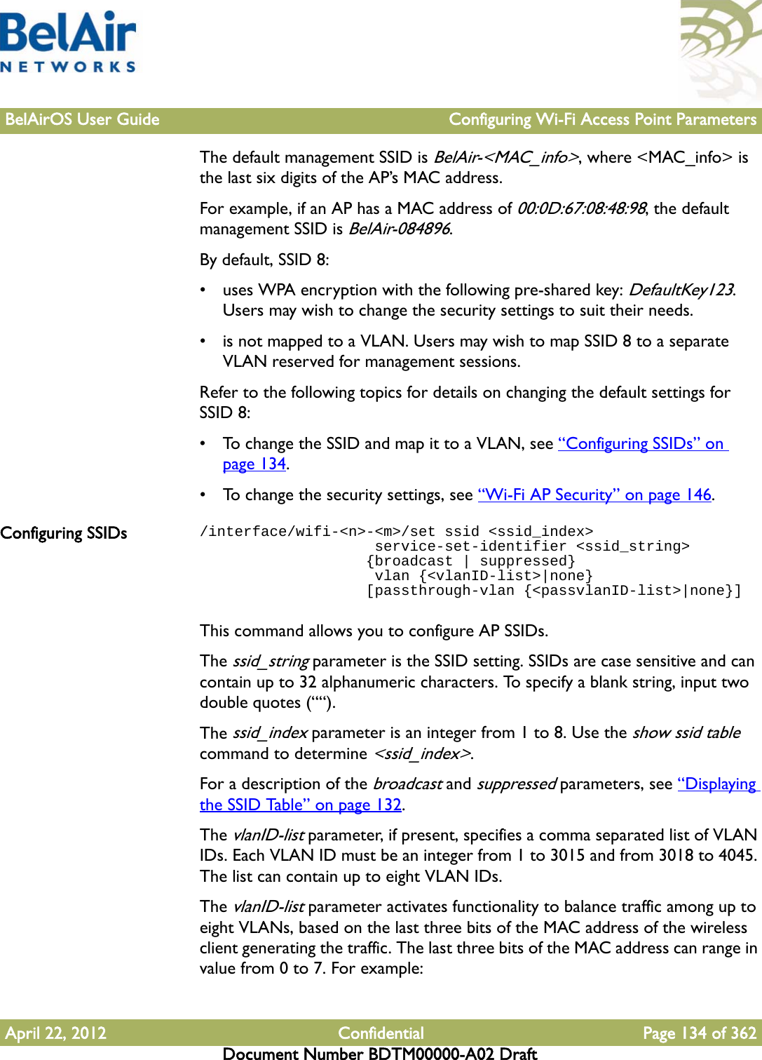 BelAirOS User Guide Configuring Wi-Fi Access Point ParametersApril 22, 2012 Confidential Page 134 of 362Document Number BDTM00000-A02 DraftThe default management SSID is BelAir-&lt;MAC_info&gt;, where &lt;MAC_info&gt; is the last six digits of the AP’s MAC address.For example, if an AP has a MAC address of 00:0D:67:08:48:98, the default management SSID is BelAir-084896. By default, SSID 8:• uses WPA encryption with the following pre-shared key: DefaultKey123. Users may wish to change the security settings to suit their needs.• is not mapped to a VLAN. Users may wish to map SSID 8 to a separate VLAN reserved for management sessions.Refer to the following topics for details on changing the default settings for SSID 8:• To change the SSID and map it to a VLAN, see “Configuring SSIDs” on page 134.• To change the security settings, see “Wi-Fi AP Security” on page 146.Configuring SSIDs /interface/wifi-&lt;n&gt;-&lt;m&gt;/set ssid &lt;ssid_index&gt;                    service-set-identifier &lt;ssid_string&gt;                   {broadcast | suppressed}                     vlan {&lt;vlanID-list&gt;|none}                   [passthrough-vlan {&lt;passvlanID-list&gt;|none}]This command allows you to configure AP SSIDs.The ssid_string parameter is the SSID setting. SSIDs are case sensitive and can contain up to 32 alphanumeric characters. To specify a blank string, input two double quotes (““).The ssid_index parameter is an integer from 1 to 8. Use the show ssid table command to determine &lt;ssid_index&gt;.For a description of the broadcast and suppressed parameters, see “Displaying the SSID Table” on page 132.The vlanID-list parameter, if present, specifies a comma separated list of VLAN IDs. Each VLAN ID must be an integer from 1 to 3015 and from 3018 to 4045. The list can contain up to eight VLAN IDs.The vlanID-list parameter activates functionality to balance traffic among up to eight VLANs, based on the last three bits of the MAC address of the wireless client generating the traffic. The last three bits of the MAC address can range in value from 0 to 7. For example: