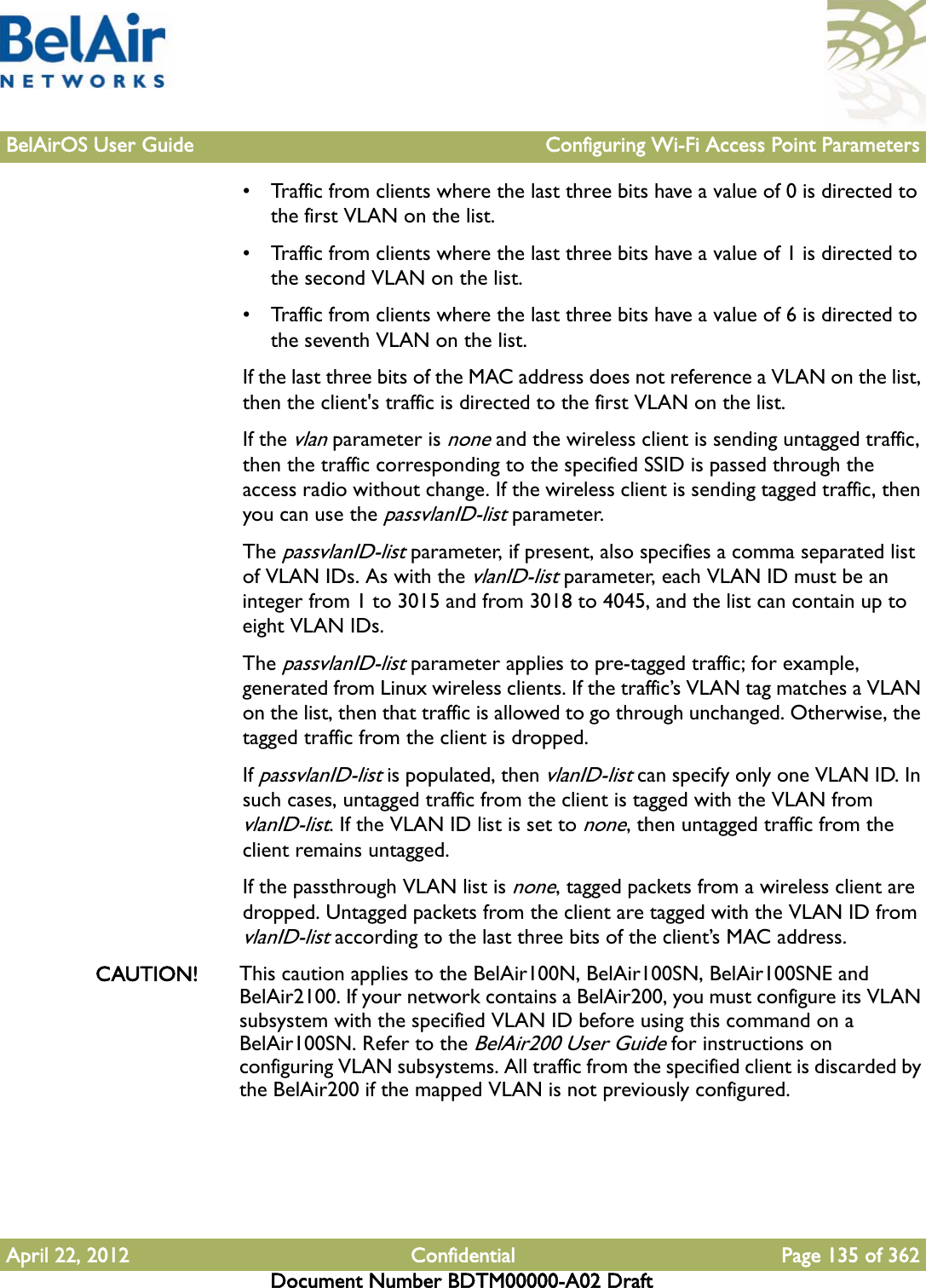 BelAirOS User Guide Configuring Wi-Fi Access Point ParametersApril 22, 2012 Confidential Page 135 of 362Document Number BDTM00000-A02 Draft• Traffic from clients where the last three bits have a value of 0 is directed to the first VLAN on the list.• Traffic from clients where the last three bits have a value of 1 is directed to the second VLAN on the list.• Traffic from clients where the last three bits have a value of 6 is directed to the seventh VLAN on the list.If the last three bits of the MAC address does not reference a VLAN on the list, then the client&apos;s traffic is directed to the first VLAN on the list.If the vlan parameter is none and the wireless client is sending untagged traffic, then the traffic corresponding to the specified SSID is passed through the access radio without change. If the wireless client is sending tagged traffic, then you can use the passvlanID-list parameter.The passvlanID-list parameter, if present, also specifies a comma separated list of VLAN IDs. As with the vlanID-list parameter, each VLAN ID must be an integer from 1 to 3015 and from 3018 to 4045, and the list can contain up to eight VLAN IDs.The passvlanID-list parameter applies to pre-tagged traffic; for example, generated from Linux wireless clients. If the traffic’s VLAN tag matches a VLAN on the list, then that traffic is allowed to go through unchanged. Otherwise, the tagged traffic from the client is dropped. If passvlanID-list is populated, then vlanID-list can specify only one VLAN ID. In such cases, untagged traffic from the client is tagged with the VLAN from vlanID-list. If the VLAN ID list is set to none, then untagged traffic from the client remains untagged.If the passthrough VLAN list is none, tagged packets from a wireless client are dropped. Untagged packets from the client are tagged with the VLAN ID from vlanID-list according to the last three bits of the client’s MAC address.CAUTION! This caution applies to the BelAir100N, BelAir100SN, BelAir100SNE and BelAir2100. If your network contains a BelAir200, you must configure its VLAN subsystem with the specified VLAN ID before using this command on a BelAir100SN. Refer to the BelAir200 User Guide for instructions on configuring VLAN subsystems. All traffic from the specified client is discarded by the BelAir200 if the mapped VLAN is not previously configured.