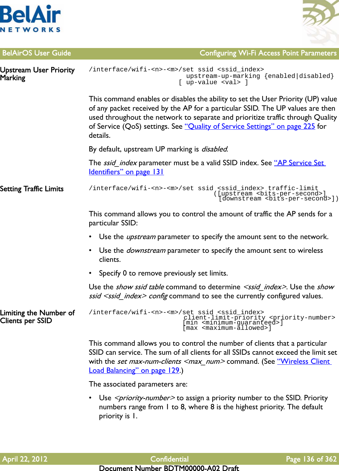 BelAirOS User Guide Configuring Wi-Fi Access Point ParametersApril 22, 2012 Confidential Page 136 of 362Document Number BDTM00000-A02 DraftUpstream User Priority Marking/interface/wifi-&lt;n&gt;-&lt;m&gt;/set ssid &lt;ssid_index&gt;                         upstream-up-marking {enabled|disabled}                       [ up-value &lt;val&gt; ]This command enables or disables the ability to set the User Priority (UP) value of any packet received by the AP for a particular SSID. The UP values are then used throughout the network to separate and prioritize traffic through Quality of Service (QoS) settings. See “Quality of Service Settings” on page 225 for details. By default, upstream UP marking is disabled.The ssid_index parameter must be a valid SSID index. See “AP Service Set Identifiers” on page 131Setting Traffic Limits /interface/wifi-&lt;n&gt;-&lt;m&gt;/set ssid &lt;ssid_index&gt; traffic-limit                                ([upstream &lt;bits-per-second&gt;]                                   [downstream &lt;bits-per-second&gt;])This command allows you to control the amount of traffic the AP sends for a particular SSID:•Use the upstream parameter to specify the amount sent to the network. •Use the downstream parameter to specify the amount sent to wireless clients. • Specify 0 to remove previously set limits.Use the show ssid table command to determine &lt;ssid_index&gt;. Use the show ssid &lt;ssid_index&gt; config command to see the currently configured values.Limiting the Number of Clients per SSID/interface/wifi-&lt;n&gt;-&lt;m&gt;/set ssid &lt;ssid_index&gt;                          client-limit-priority &lt;priority-number&gt;                         [min &lt;minimum-guaranteed&gt;]                         [max &lt;maximum-allowed&gt;]This command allows you to control the number of clients that a particular SSID can service. The sum of all clients for all SSIDs cannot exceed the limit set with the set max-num-clients &lt;max_num&gt; command. (See “Wireless Client Load Balancing” on page 129.)The associated parameters are:•Use &lt;priority-number&gt; to assign a priority number to the SSID. Priority numbers range from 1 to 8, where 8 is the highest priority. The default priority is 1.