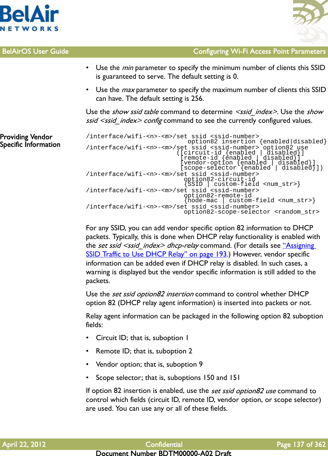 BelAirOS User Guide Configuring Wi-Fi Access Point ParametersApril 22, 2012 Confidential Page 137 of 362Document Number BDTM00000-A02 Draft•Use the min parameter to specify the minimum number of clients this SSID is guaranteed to serve. The default setting is 0.•Use the max parameter to specify the maximum number of clients this SSID can have. The default setting is 256.Use the show ssid table command to determine &lt;ssid_index&gt;. Use the show ssid &lt;ssid_index&gt; config command to see the currently configured values.Providing Vendor Specific Information/interface/wifi-&lt;n&gt;-&lt;m&gt;/set ssid &lt;ssid-number&gt;                            option82 insertion {enabled|disabled}/interface/wifi-&lt;n&gt;-&lt;m&gt;/set ssid &lt;ssid-number&gt; option82 use                        ([circuit-id {enabled | disabled}]                          [remote-id {enabled | disabled}]                          [vendor-option {enabled | disabled}]                          [scope-selector {enabled | disabled}])/interface/wifi-&lt;n&gt;-&lt;m&gt;/set ssid &lt;ssid-number&gt;                           option82-circuit-id                           {SSID | custom-field &lt;num_str&gt;}/interface/wifi-&lt;n&gt;-&lt;m&gt;/set ssid &lt;ssid-number&gt;                          option82-remote-id                           {node-mac | custom-field &lt;num_str&gt;}/interface/wifi-&lt;n&gt;-&lt;m&gt;/set ssid &lt;ssid-number&gt;                          option82-scope-selector &lt;random_str&gt;For any SSID, you can add vendor specific option 82 information to DHCP packets. Typically, this is done when DHCP relay functionality is enabled with the set ssid &lt;ssid_index&gt; dhcp-relay command. (For details see “Assigning SSID Traffic to Use DHCP Relay” on page 193.) However, vendor specific information can be added even if DHCP relay is disabled. In such cases, a warning is displayed but the vendor specific information is still added to the packets.Use the set ssid option82 insertion command to control whether DHCP option 82 (DHCP relay agent information) is inserted into packets or not. Relay agent information can be packaged in the following option 82 suboption fields:• Circuit ID; that is, suboption 1• Remote ID; that is, suboption 2• Vendor option; that is, suboption 9• Scope selector; that is, suboptions 150 and 151If option 82 insertion is enabled, use the set ssid option82 use command to control which fields (circuit ID, remote ID, vendor option, or scope selector) are used. You can use any or all of these fields.