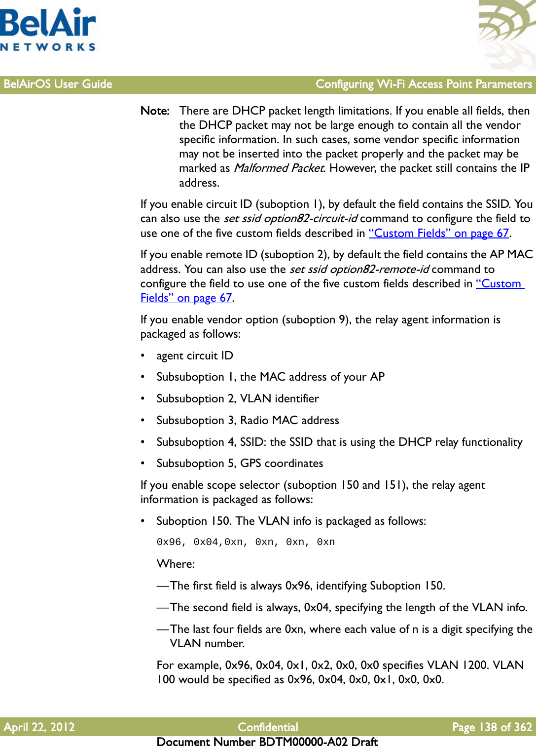 BelAirOS User Guide Configuring Wi-Fi Access Point ParametersApril 22, 2012 Confidential Page 138 of 362Document Number BDTM00000-A02 DraftNote: There are DHCP packet length limitations. If you enable all fields, then the DHCP packet may not be large enough to contain all the vendor specific information. In such cases, some vendor specific information may not be inserted into the packet properly and the packet may be marked as Malformed Packet. However, the packet still contains the IP address.If you enable circuit ID (suboption 1), by default the field contains the SSID. You can also use the set ssid option82-circuit-id command to configure the field to use one of the five custom fields described in “Custom Fields” on page 67. If you enable remote ID (suboption 2), by default the field contains the AP MAC address. You can also use the set ssid option82-remote-id command to configure the field to use one of the five custom fields described in “Custom Fields” on page 67. If you enable vendor option (suboption 9), the relay agent information is packaged as follows:• agent circuit ID• Subsuboption 1, the MAC address of your AP• Subsuboption 2, VLAN identifier• Subsuboption 3, Radio MAC address• Subsuboption 4, SSID: the SSID that is using the DHCP relay functionality• Subsuboption 5, GPS coordinatesIf you enable scope selector (suboption 150 and 151), the relay agent information is packaged as follows:• Suboption 150. The VLAN info is packaged as follows:0x96, 0x04,0xn, 0xn, 0xn, 0xnWhere:—The first field is always 0x96, identifying Suboption 150.—The second field is always, 0x04, specifying the length of the VLAN info.—The last four fields are 0xn, where each value of n is a digit specifying the VLAN number.For example, 0x96, 0x04, 0x1, 0x2, 0x0, 0x0 specifies VLAN 1200. VLAN 100 would be specified as 0x96, 0x04, 0x0, 0x1, 0x0, 0x0.