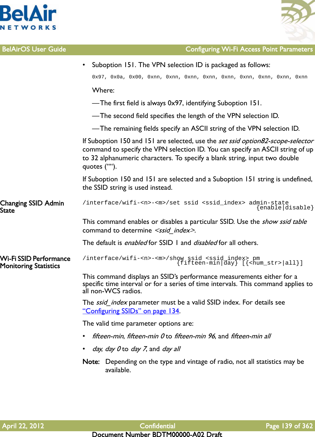 BelAirOS User Guide Configuring Wi-Fi Access Point ParametersApril 22, 2012 Confidential Page 139 of 362Document Number BDTM00000-A02 Draft• Suboption 151. The VPN selection ID is packaged as follows:0x97, 0x0a, 0x00, 0xnn, 0xnn, 0xnn, 0xnn, 0xnn, 0xnn, 0xnn, 0xnn, 0xnnWhere:—The first field is always 0x97, identifying Suboption 151.—The second field specifies the length of the VPN selection ID.—The remaining fields specify an ASCII string of the VPN selection ID.If Suboption 150 and 151 are selected, use the set ssid option82-scope-selector command to specify the VPN selection ID. You can specify an ASCII string of up to 32 alphanumeric characters. To specify a blank string, input two double quotes (““).If Suboption 150 and 151 are selected and a Suboption 151 string is undefined, the SSID string is used instead.Changing SSID Admin State/interface/wifi-&lt;n&gt;-&lt;m&gt;/set ssid &lt;ssid_index&gt; admin-state                                                {enable|disable}This command enables or disables a particular SSID. Use the show ssid table command to determine &lt;ssid_index&gt;. The default is enabled for SSID 1 and disabled for all others.Wi-Fi SSID Performance Monitoring Statistics/interface/wifi-&lt;n&gt;-&lt;m&gt;/show ssid &lt;ssid_index&gt; pm                          {fifteen-min|day} [{&lt;num_str&gt;|all}]This command displays an SSID’s performance measurements either for a specific time interval or for a series of time intervals. This command applies to all non-WCS radios.The ssid_index parameter must be a valid SSID index. For details see “Configuring SSIDs” on page 134.The valid time parameter options are:•fifteen-min, fifteen-min 0 to fifteen-min 96, and fifteen-min all•day, day 0 to day 7, and day allNote: Depending on the type and vintage of radio, not all statistics may be available.