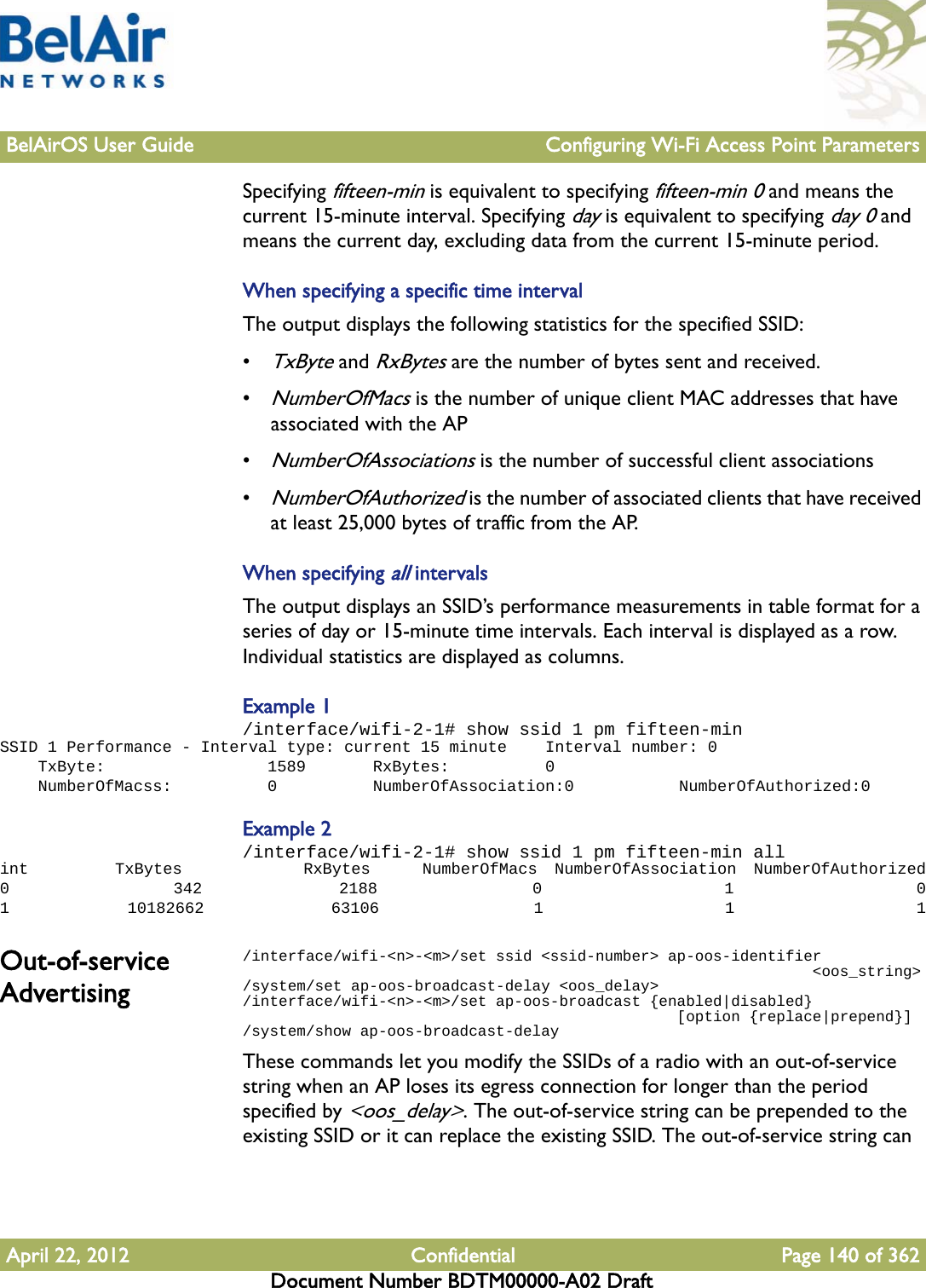 BelAirOS User Guide Configuring Wi-Fi Access Point ParametersApril 22, 2012 Confidential Page 140 of 362Document Number BDTM00000-A02 DraftSpecifying fifteen-min is equivalent to specifying fifteen-min 0 and means the current 15-minute interval. Specifying day is equivalent to specifying day 0 and means the current day, excluding data from the current 15-minute period.When specifying a specific time intervalThe output displays the following statistics for the specified SSID:•TxByte and RxBytes are the number of bytes sent and received.•NumberOfMacs is the number of unique client MAC addresses that have associated with the AP•NumberOfAssociations is the number of successful client associations•NumberOfAuthorized is the number of associated clients that have received at least 25,000 bytes of traffic from the AP.When specifying all intervalsThe output displays an SSID’s performance measurements in table format for a series of day or 15-minute time intervals. Each interval is displayed as a row. Individual statistics are displayed as columns.Example 1/interface/wifi-2-1# show ssid 1 pm fifteen-minSSID 1 Performance - Interval type: current 15 minute    Interval number: 0    TxByte:                 1589       RxBytes:          0    NumberOfMacss:          0          NumberOfAssociation:0           NumberOfAuthorized:0Example 2/interface/wifi-2-1# show ssid 1 pm fifteen-min allint          TxBytes              RxBytes      NumberOfMacs  NumberOfAssociation  NumberOfAuthorized0                  342               2188                 0                    1                    01             10182662              63106                 1                    1                    1Out-of-service Advertising/interface/wifi-&lt;n&gt;-&lt;m&gt;/set ssid &lt;ssid-number&gt; ap-oos-identifier                                                               &lt;oos_string&gt;/system/set ap-oos-broadcast-delay &lt;oos_delay&gt;/interface/wifi-&lt;n&gt;-&lt;m&gt;/set ap-oos-broadcast {enabled|disabled}                                                 [option {replace|prepend}]/system/show ap-oos-broadcast-delayThese commands let you modify the SSIDs of a radio with an out-of-service string when an AP loses its egress connection for longer than the period specified by &lt;oos_delay&gt;. The out-of-service string can be prepended to the existing SSID or it can replace the existing SSID. The out-of-service string can 