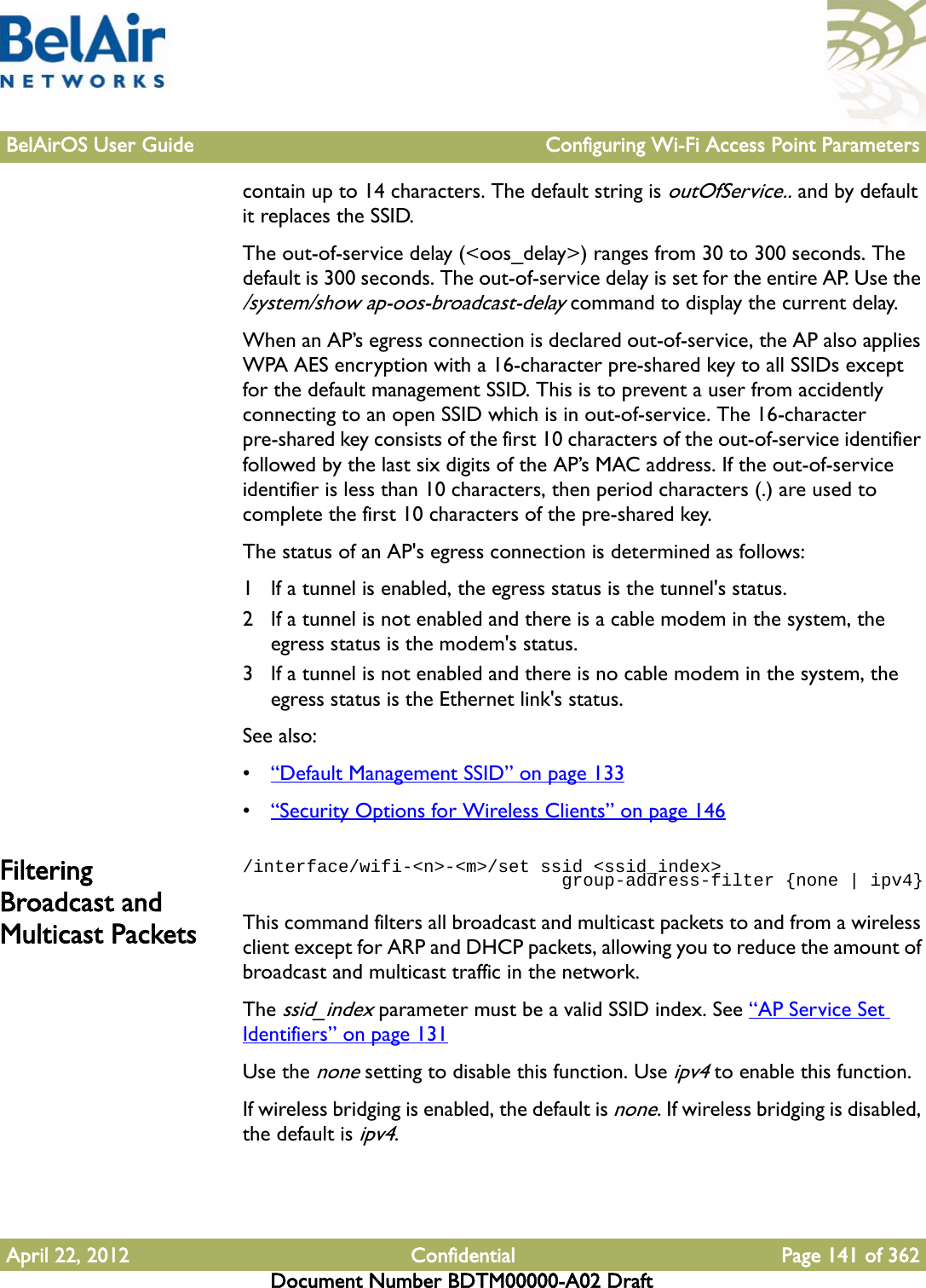 BelAirOS User Guide Configuring Wi-Fi Access Point ParametersApril 22, 2012 Confidential Page 141 of 362Document Number BDTM00000-A02 Draftcontain up to 14 characters. The default string is outOfService.. and by default it replaces the SSID.The out-of-service delay (&lt;oos_delay&gt;) ranges from 30 to 300 seconds. The default is 300 seconds. The out-of-service delay is set for the entire AP. Use the /system/show ap-oos-broadcast-delay command to display the current delay.When an AP’s egress connection is declared out-of-service, the AP also applies WPA AES encryption with a 16-character pre-shared key to all SSIDs except for the default management SSID. This is to prevent a user from accidently connecting to an open SSID which is in out-of-service. The 16-character pre-shared key consists of the first 10 characters of the out-of-service identifier followed by the last six digits of the AP’s MAC address. If the out-of-service identifier is less than 10 characters, then period characters (.) are used to complete the first 10 characters of the pre-shared key.The status of an AP&apos;s egress connection is determined as follows:1 If a tunnel is enabled, the egress status is the tunnel&apos;s status.2 If a tunnel is not enabled and there is a cable modem in the system, the egress status is the modem&apos;s status.3 If a tunnel is not enabled and there is no cable modem in the system, the egress status is the Ethernet link&apos;s status.See also:•“Default Management SSID” on page 133•“Security Options for Wireless Clients” on page 146Filtering Broadcast and Multicast Packets/interface/wifi-&lt;n&gt;-&lt;m&gt;/set ssid &lt;ssid_index&gt;                              group-address-filter {none | ipv4}This command filters all broadcast and multicast packets to and from a wireless client except for ARP and DHCP packets, allowing you to reduce the amount of broadcast and multicast traffic in the network.The ssid_index parameter must be a valid SSID index. See “AP Service Set Identifiers” on page 131Use the none setting to disable this function. Use ipv4 to enable this function.If wireless bridging is enabled, the default is none. If wireless bridging is disabled, the default is ipv4.