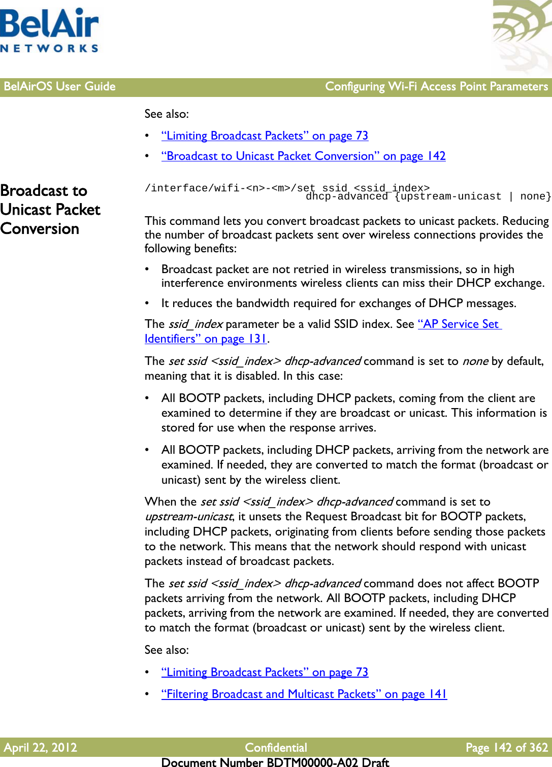 BelAirOS User Guide Configuring Wi-Fi Access Point ParametersApril 22, 2012 Confidential Page 142 of 362Document Number BDTM00000-A02 DraftSee also:•“Limiting Broadcast Packets” on page 73•“Broadcast to Unicast Packet Conversion” on page 142Broadcast to Unicast Packet Conversion/interface/wifi-&lt;n&gt;-&lt;m&gt;/set ssid &lt;ssid_index&gt;                           dhcp-advanced {upstream-unicast | none}This command lets you convert broadcast packets to unicast packets. Reducing the number of broadcast packets sent over wireless connections provides the following benefits:• Broadcast packet are not retried in wireless transmissions, so in high interference environments wireless clients can miss their DHCP exchange.• It reduces the bandwidth required for exchanges of DHCP messages. The ssid_index parameter be a valid SSID index. See “AP Service Set Identifiers” on page 131.The set ssid &lt;ssid_index&gt; dhcp-advanced command is set to none by default, meaning that it is disabled. In this case:• All BOOTP packets, including DHCP packets, coming from the client are examined to determine if they are broadcast or unicast. This information is stored for use when the response arrives.• All BOOTP packets, including DHCP packets, arriving from the network are examined. If needed, they are converted to match the format (broadcast or unicast) sent by the wireless client.When the set ssid &lt;ssid_index&gt; dhcp-advanced command is set to upstream-unicast, it unsets the Request Broadcast bit for BOOTP packets, including DHCP packets, originating from clients before sending those packets to the network. This means that the network should respond with unicast packets instead of broadcast packets.The set ssid &lt;ssid_index&gt; dhcp-advanced command does not affect BOOTP packets arriving from the network. All BOOTP packets, including DHCP packets, arriving from the network are examined. If needed, they are converted to match the format (broadcast or unicast) sent by the wireless client.See also:•“Limiting Broadcast Packets” on page 73•“Filtering Broadcast and Multicast Packets” on page 141