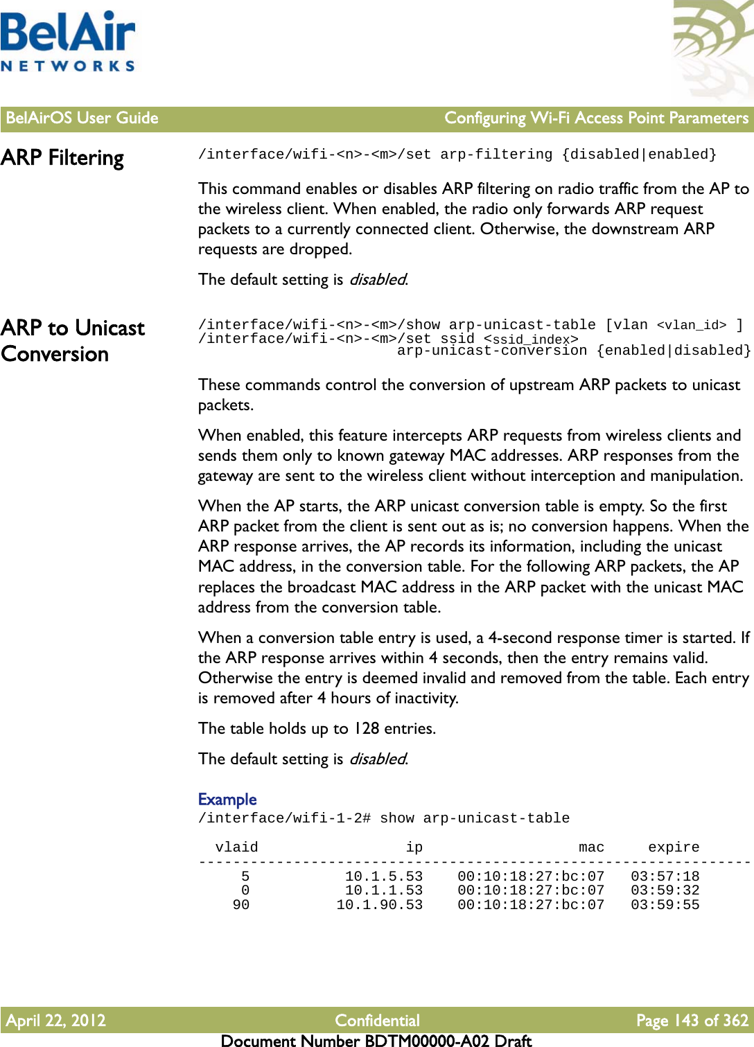 BelAirOS User Guide Configuring Wi-Fi Access Point ParametersApril 22, 2012 Confidential Page 143 of 362Document Number BDTM00000-A02 DraftARP Filtering /interface/wifi-&lt;n&gt;-&lt;m&gt;/set arp-filtering {disabled|enabled}This command enables or disables ARP filtering on radio traffic from the AP to the wireless client. When enabled, the radio only forwards ARP request packets to a currently connected client. Otherwise, the downstream ARP requests are dropped.The default setting is disabled.ARP to Unicast Conversion/interface/wifi-&lt;n&gt;-&lt;m&gt;/show arp-unicast-table [vlan &lt;vlan_id&gt; ]/interface/wifi-&lt;n&gt;-&lt;m&gt;/set ssid &lt;ssid_index&gt;                       arp-unicast-conversion {enabled|disabled}These commands control the conversion of upstream ARP packets to unicast packets.When enabled, this feature intercepts ARP requests from wireless clients and sends them only to known gateway MAC addresses. ARP responses from the gateway are sent to the wireless client without interception and manipulation.When the AP starts, the ARP unicast conversion table is empty. So the first ARP packet from the client is sent out as is; no conversion happens. When the ARP response arrives, the AP records its information, including the unicast MAC address, in the conversion table. For the following ARP packets, the AP replaces the broadcast MAC address in the ARP packet with the unicast MAC address from the conversion table. When a conversion table entry is used, a 4-second response timer is started. If the ARP response arrives within 4 seconds, then the entry remains valid. Otherwise the entry is deemed invalid and removed from the table. Each entry is removed after 4 hours of inactivity.The table holds up to 128 entries. The default setting is disabled.Example/interface/wifi-1-2# show arp-unicast-table  vlaid                 ip                  mac     expire----------------------------------------------------------------     5           10.1.5.53    00:10:18:27:bc:07   03:57:18     0           10.1.1.53    00:10:18:27:bc:07   03:59:32    90          10.1.90.53    00:10:18:27:bc:07   03:59:55