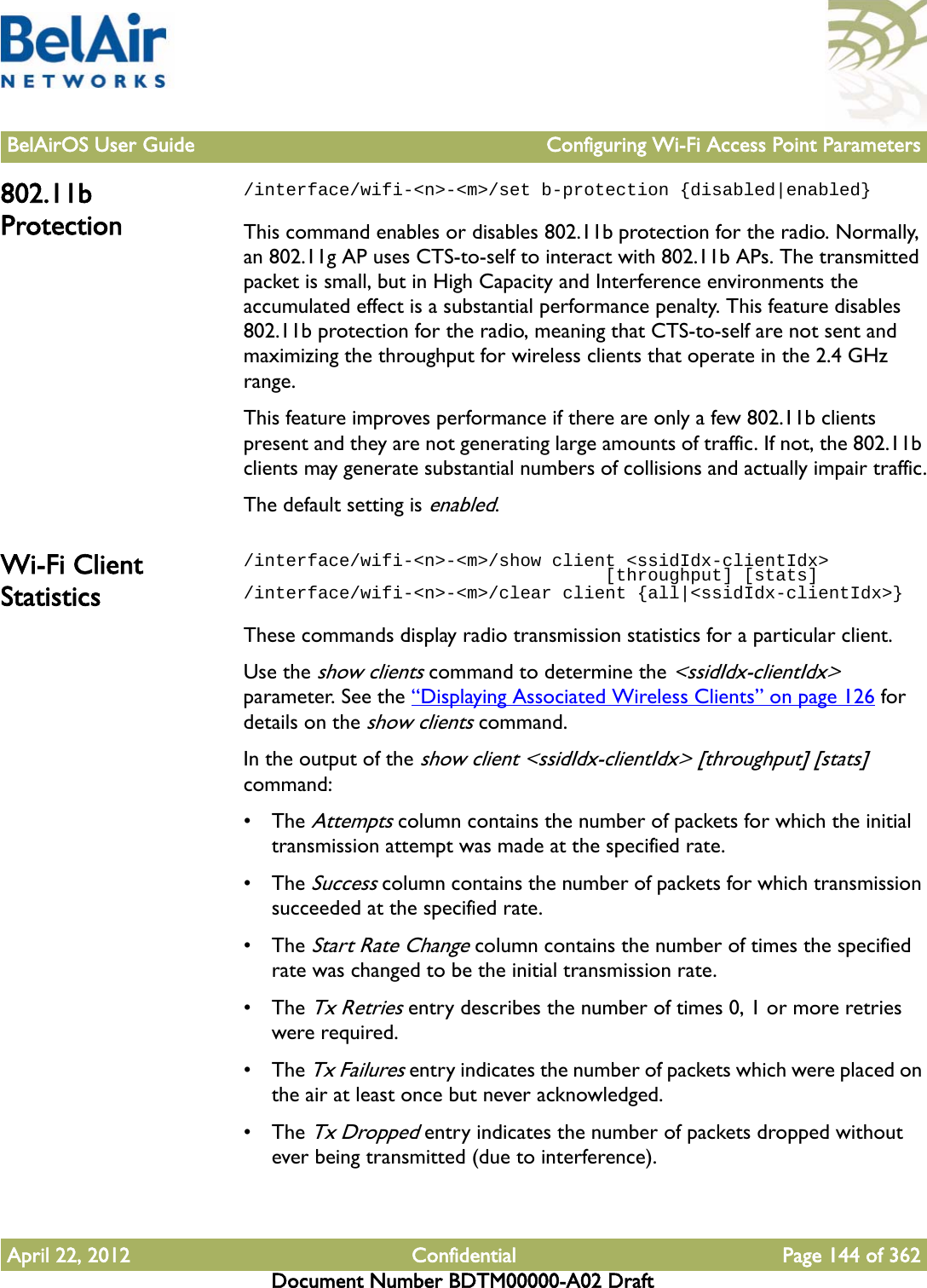 BelAirOS User Guide Configuring Wi-Fi Access Point ParametersApril 22, 2012 Confidential Page 144 of 362Document Number BDTM00000-A02 Draft802.11b Protection/interface/wifi-&lt;n&gt;-&lt;m&gt;/set b-protection {disabled|enabled}This command enables or disables 802.11b protection for the radio. Normally, an 802.11g AP uses CTS-to-self to interact with 802.11b APs. The transmitted packet is small, but in High Capacity and Interference environments the accumulated effect is a substantial performance penalty. This feature disables 802.11b protection for the radio, meaning that CTS-to-self are not sent and maximizing the throughput for wireless clients that operate in the 2.4 GHz range.This feature improves performance if there are only a few 802.11b clients present and they are not generating large amounts of traffic. If not, the 802.11b clients may generate substantial numbers of collisions and actually impair traffic.The default setting is enabled.Wi-Fi Client Statistics/interface/wifi-&lt;n&gt;-&lt;m&gt;/show client &lt;ssidIdx-clientIdx&gt;                                  [throughput] [stats]/interface/wifi-&lt;n&gt;-&lt;m&gt;/clear client {all|&lt;ssidIdx-clientIdx&gt;}These commands display radio transmission statistics for a particular client.Use the show clients command to determine the &lt;ssidIdx-clientIdx&gt; parameter. See the “Displaying Associated Wireless Clients” on page 126 for details on the show clients command.In the output of the show client &lt;ssidIdx-clientIdx&gt; [throughput] [stats] command:• The Attempts column contains the number of packets for which the initial transmission attempt was made at the specified rate. • The Success column contains the number of packets for which transmission succeeded at the specified rate. • The Start Rate Change column contains the number of times the specified rate was changed to be the initial transmission rate.• The Tx Retries entry describes the number of times 0, 1 or more retries were required. • The Tx Failures entry indicates the number of packets which were placed on the air at least once but never acknowledged. • The Tx Dropped entry indicates the number of packets dropped without ever being transmitted (due to interference).