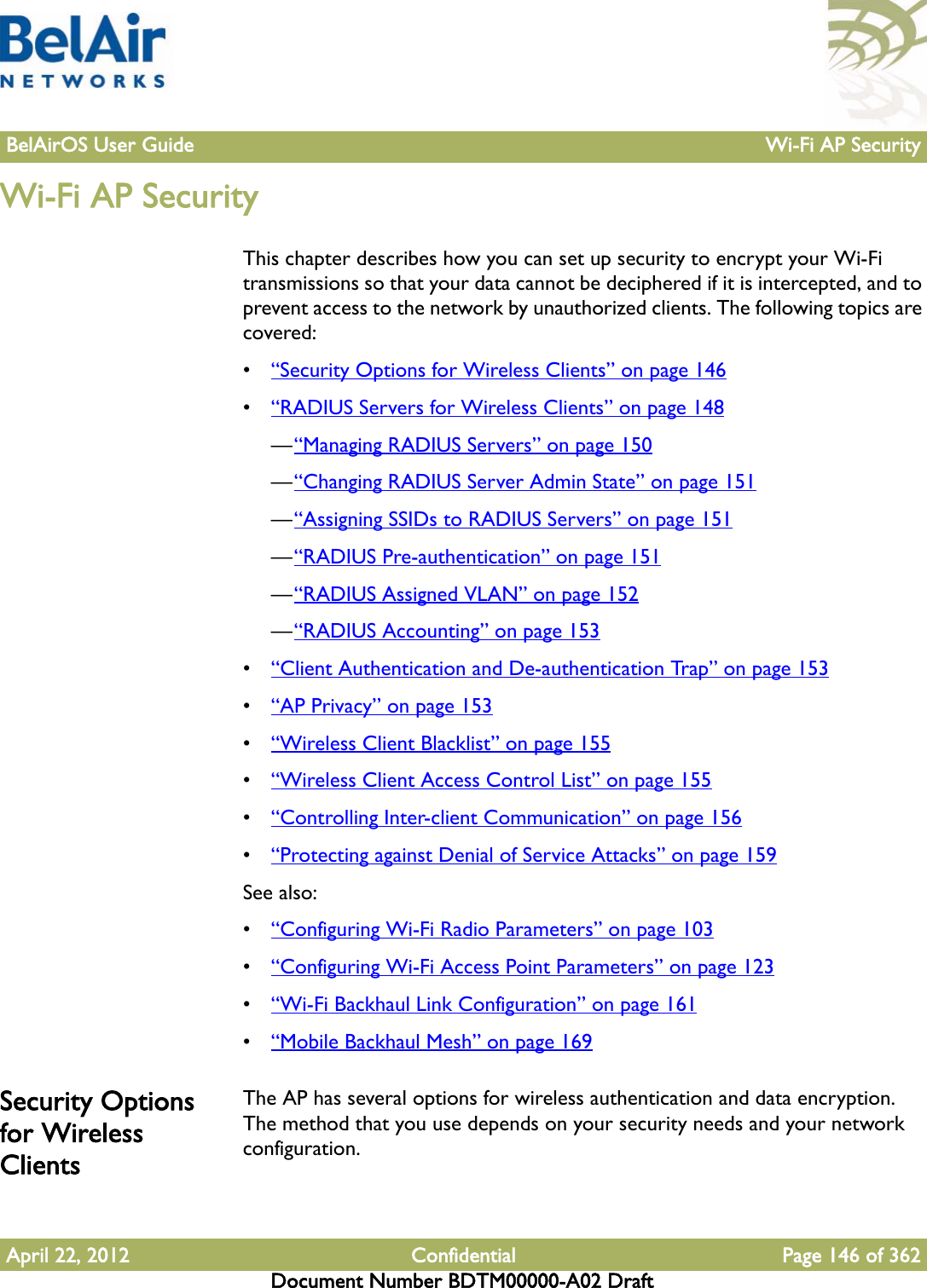 BelAirOS User Guide Wi-Fi AP SecurityApril 22, 2012 Confidential Page 146 of 362Document Number BDTM00000-A02 DraftWi-Fi AP SecurityThis chapter describes how you can set up security to encrypt your Wi-Fi transmissions so that your data cannot be deciphered if it is intercepted, and to prevent access to the network by unauthorized clients. The following topics are covered:•“Security Options for Wireless Clients” on page 146•“RADIUS Servers for Wireless Clients” on page 148—“Managing RADIUS Servers” on page 150—“Changing RADIUS Server Admin State” on page 151—“Assigning SSIDs to RADIUS Servers” on page 151—“RADIUS Pre-authentication” on page 151—“RADIUS Assigned VLAN” on page 152—“RADIUS Accounting” on page 153•“Client Authentication and De-authentication Trap” on page 153•“AP Privacy” on page 153•“Wireless Client Blacklist” on page 155•“Wireless Client Access Control List” on page 155•“Controlling Inter-client Communication” on page 156•“Protecting against Denial of Service Attacks” on page 159See also:•“Configuring Wi-Fi Radio Parameters” on page 103•“Configuring Wi-Fi Access Point Parameters” on page 123•“Wi-Fi Backhaul Link Configuration” on page 161•“Mobile Backhaul Mesh” on page 169Security Options for Wireless ClientsThe AP has several options for wireless authentication and data encryption. The method that you use depends on your security needs and your network configuration.