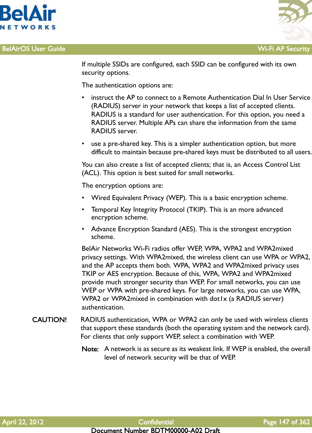 BelAirOS User Guide Wi-Fi AP SecurityApril 22, 2012 Confidential Page 147 of 362Document Number BDTM00000-A02 DraftIf multiple SSIDs are configured, each SSID can be configured with its own security options.The authentication options are:• instruct the AP to connect to a Remote Authentication Dial In User Service (RADIUS) server in your network that keeps a list of accepted clients. RADIUS is a standard for user authentication. For this option, you need a RADIUS server. Multiple APs can share the information from the same RADIUS server.• use a pre-shared key. This is a simpler authentication option, but more difficult to maintain because pre-shared keys must be distributed to all users.You can also create a list of accepted clients; that is, an Access Control List (ACL). This option is best suited for small networks.The encryption options are:• Wired Equivalent Privacy (WEP). This is a basic encryption scheme. • Temporal Key Integrity Protocol (TKIP). This is an more advanced encryption scheme. • Advance Encryption Standard (AES). This is the strongest encryption scheme. BelAir Networks Wi-Fi radios offer WEP, WPA, WPA2 and WPA2mixed privacy settings. With WPA2mixed, the wireless client can use WPA or WPA2, and the AP accepts them both. WPA, WPA2 and WPA2mixed privacy uses TKIP or AES encryption. Because of this, WPA, WPA2 and WPA2mixed provide much stronger security than WEP. For small networks, you can use WEP or WPA with pre-shared keys. For large networks, you can use WPA, WPA2 or WPA2mixed in combination with dot1x (a RADIUS server) authentication.CAUTION! RADIUS authentication, WPA or WPA2 can only be used with wireless clients that support these standards (both the operating system and the network card). For clients that only support WEP, select a combination with WEP.Note: A network is as secure as its weakest link. If WEP is enabled, the overall level of network security will be that of WEP.