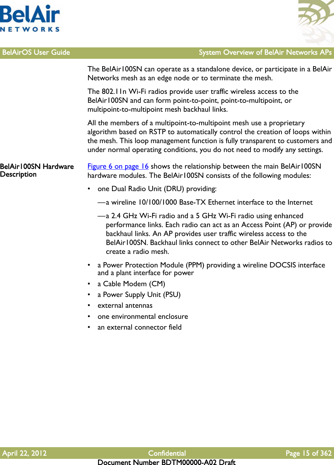 BelAirOS User Guide System Overview of BelAir Networks APsApril 22, 2012 Confidential Page 15 of 362Document Number BDTM00000-A02 DraftThe BelAir100SN can operate as a standalone device, or participate in a BelAir Networks mesh as an edge node or to terminate the mesh.The 802.11n Wi-Fi radios provide user traffic wireless access to the BelAir100SN and can form point-to-point, point-to-multipoint, or multipoint-to-multipoint mesh backhaul links. All the members of a multipoint-to-multipoint mesh use a proprietary algorithm based on RSTP to automatically control the creation of loops within the mesh. This loop management function is fully transparent to customers and under normal operating conditions, you do not need to modify any settings. BelAir100SN Hardware Description Figure 6 on page 16 shows the relationship between the main BelAir100SN hardware modules. The BelAir100SN consists of the following modules:• one Dual Radio Unit (DRU) providing:—a wireline 10/100/1000 Base-TX Ethernet interface to the Internet—a 2.4 GHz Wi-Fi radio and a 5 GHz Wi-Fi radio using enhanced performance links. Each radio can act as an Access Point (AP) or provide backhaul links. An AP provides user traffic wireless access to the BelAir100SN. Backhaul links connect to other BelAir Networks radios to create a radio mesh.• a Power Protection Module (PPM) providing a wireline DOCSIS interface and a plant interface for power• a Cable Modem (CM)• a Power Supply Unit (PSU)• external antennas• one environmental enclosure• an external connector field