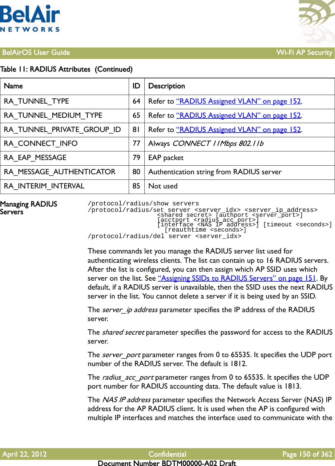 BelAirOS User Guide Wi-Fi AP SecurityApril 22, 2012 Confidential Page 150 of 362Document Number BDTM00000-A02 DraftManaging RADIUS Servers/protocol/radius/show servers/protocol/radius/set server &lt;server_idx&gt; &lt;server_ip_address&gt;                   &lt;shared secret&gt; [authport &lt;server_port&gt;]                    [acctport &lt;radius_acc_port&gt;]                   [interface &lt;NAS IP address&gt;] [timeout &lt;seconds&gt;]                     [reauthtime &lt;seconds&gt;]/protocol/radius/del server &lt;server_idx&gt;These commands let you manage the RADIUS server list used for authenticating wireless clients. The list can contain up to 16 RADIUS servers. After the list is configured, you can then assign which AP SSID uses which server on the list. See “Assigning SSIDs to RADIUS Servers” on page 151. By default, if a RADIUS server is unavailable, then the SSID uses the next RADIUS server in the list. You cannot delete a server if it is being used by an SSID.The server_ip address parameter specifies the IP address of the RADIUS server.The shared secret parameter specifies the password for access to the RADIUS server.The server_port parameter ranges from 0 to 65535. It specifies the UDP port number of the RADIUS server. The default is 1812.The radius_acc_port parameter ranges from 0 to 65535. It specifies the UDP port number for RADIUS accounting data. The default value is 1813.The NAS IP address parameter specifies the Network Access Server (NAS) IP address for the AP RADIUS client. It is used when the AP is configured with multiple IP interfaces and matches the interface used to communicate with the RA_TUNNEL_TYPE 64 Refer to “RADIUS Assigned VLAN” on page 152.RA_TUNNEL_MEDIUM_TYPE 65 Refer to “RADIUS Assigned VLAN” on page 152.RA_TUNNEL_PRIVATE_GROUP_ID 81 Refer to “RADIUS Assigned VLAN” on page 152.RA_CONNECT_INFO 77 Always CONNECT 11Mbps 802.11bRA_EAP_MESSAGE 79 EAP packetRA_MESSAGE_AUTHENTICATOR 80 Authentication string from RADIUS serverRA_INTERIM_INTERVAL 85 Not usedTable 11: RADIUS Attributes  (Continued) Name ID Description