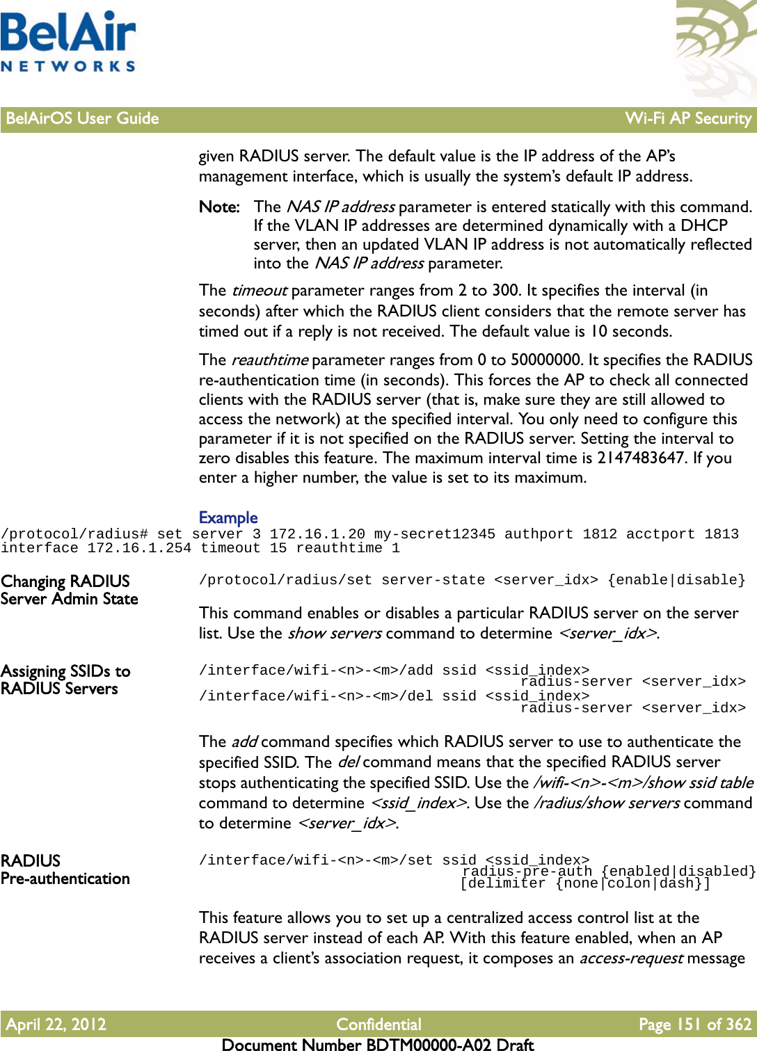 BelAirOS User Guide Wi-Fi AP SecurityApril 22, 2012 Confidential Page 151 of 362Document Number BDTM00000-A02 Draftgiven RADIUS server. The default value is the IP address of the AP’s management interface, which is usually the system’s default IP address.Note: The NAS IP address parameter is entered statically with this command. If the VLAN IP addresses are determined dynamically with a DHCP server, then an updated VLAN IP address is not automatically reflected into the NAS IP address parameter.The timeout parameter ranges from 2 to 300. It specifies the interval (in seconds) after which the RADIUS client considers that the remote server has timed out if a reply is not received. The default value is 10 seconds.The reauthtime parameter ranges from 0 to 50000000. It specifies the RADIUS re-authentication time (in seconds). This forces the AP to check all connected clients with the RADIUS server (that is, make sure they are still allowed to access the network) at the specified interval. You only need to configure this parameter if it is not specified on the RADIUS server. Setting the interval to zero disables this feature. The maximum interval time is 2147483647. If you enter a higher number, the value is set to its maximum.Example/protocol/radius# set server 3 172.16.1.20 my-secret12345 authport 1812 acctport 1813 interface 172.16.1.254 timeout 15 reauthtime 1Changing RADIUS Server Admin State/protocol/radius/set server-state &lt;server_idx&gt; {enable|disable}This command enables or disables a particular RADIUS server on the server list. Use the show servers command to determine &lt;server_idx&gt;. Assigning SSIDs to RADIUS Servers/interface/wifi-&lt;n&gt;-&lt;m&gt;/add ssid &lt;ssid_index&gt;                                      radius-server &lt;server_idx&gt;/interface/wifi-&lt;n&gt;-&lt;m&gt;/del ssid &lt;ssid_index&gt;                                      radius-server &lt;server_idx&gt;The add command specifies which RADIUS server to use to authenticate the specified SSID. The del command means that the specified RADIUS server stops authenticating the specified SSID. Use the /wifi-&lt;n&gt;-&lt;m&gt;/show ssid table command to determine &lt;ssid_index&gt;. Use the /radius/show servers command to determine &lt;server_idx&gt;.RADIUS Pre-authentication/interface/wifi-&lt;n&gt;-&lt;m&gt;/set ssid &lt;ssid_index&gt;                                  radius-pre-auth {enabled|disabled}                              [delimiter {none|colon|dash}]This feature allows you to set up a centralized access control list at the RADIUS server instead of each AP. With this feature enabled, when an AP receives a client’s association request, it composes an access-request message 