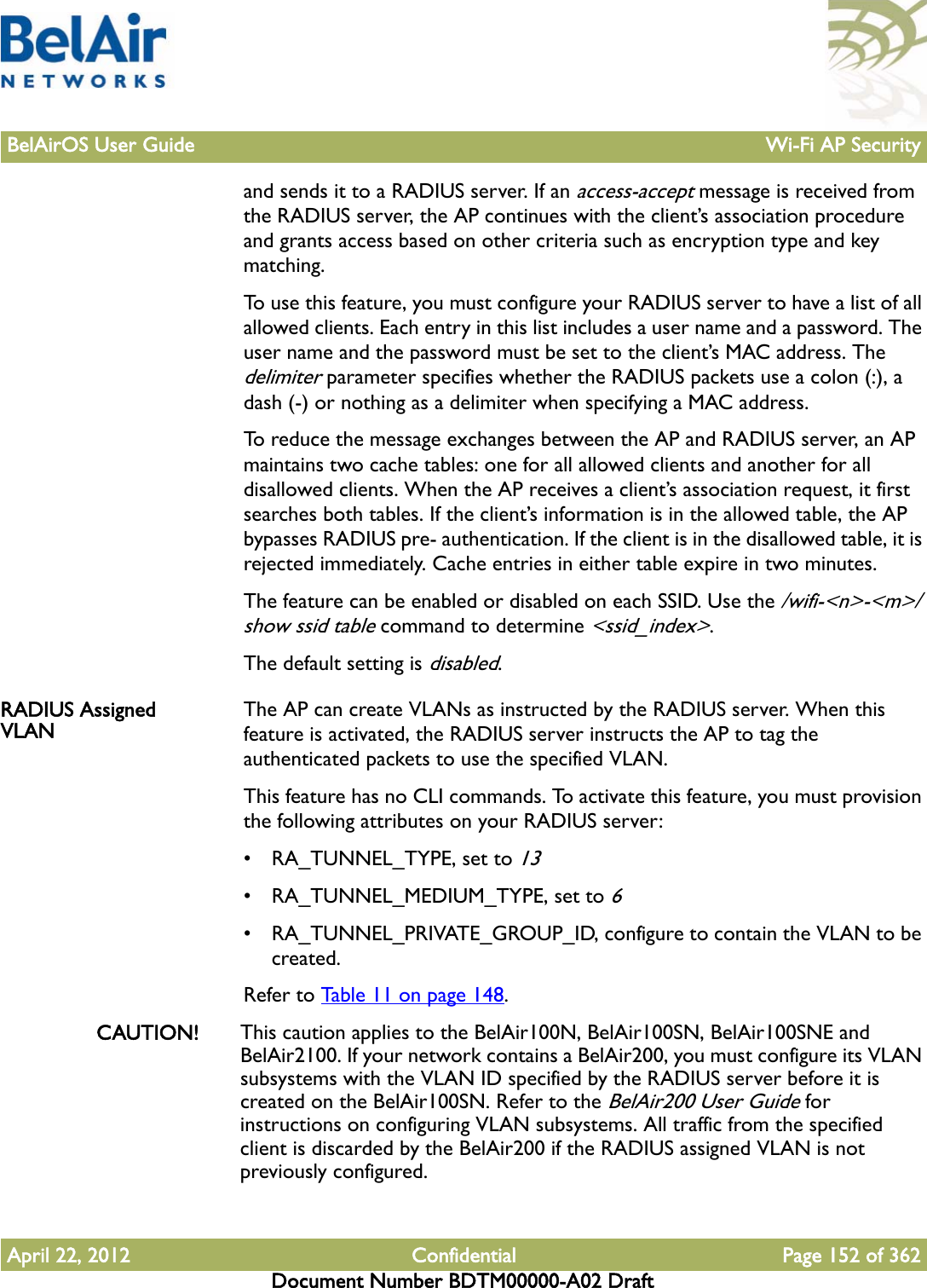 BelAirOS User Guide Wi-Fi AP SecurityApril 22, 2012 Confidential Page 152 of 362Document Number BDTM00000-A02 Draftand sends it to a RADIUS server. If an access-accept message is received from the RADIUS server, the AP continues with the client’s association procedure and grants access based on other criteria such as encryption type and key matching.To use this feature, you must configure your RADIUS server to have a list of all allowed clients. Each entry in this list includes a user name and a password. The user name and the password must be set to the client’s MAC address. The delimiter parameter specifies whether the RADIUS packets use a colon (:), a dash (-) or nothing as a delimiter when specifying a MAC address.To reduce the message exchanges between the AP and RADIUS server, an AP maintains two cache tables: one for all allowed clients and another for all disallowed clients. When the AP receives a client’s association request, it first searches both tables. If the client’s information is in the allowed table, the AP bypasses RADIUS pre- authentication. If the client is in the disallowed table, it is rejected immediately. Cache entries in either table expire in two minutes.The feature can be enabled or disabled on each SSID. Use the /wifi-&lt;n&gt;-&lt;m&gt;/show ssid table command to determine &lt;ssid_index&gt;. The default setting is disabled.RADIUS Assigned VLAN The AP can create VLANs as instructed by the RADIUS server. When this feature is activated, the RADIUS server instructs the AP to tag the authenticated packets to use the specified VLAN. This feature has no CLI commands. To activate this feature, you must provision the following attributes on your RADIUS server:• RA_TUNNEL_TYPE, set to 13• RA_TUNNEL_MEDIUM_TYPE, set to 6• RA_TUNNEL_PRIVATE_GROUP_ID, configure to contain the VLAN to be created.Refer to Table 11 on page 148. CAUTION! This caution applies to the BelAir100N, BelAir100SN, BelAir100SNE and BelAir2100. If your network contains a BelAir200, you must configure its VLAN subsystems with the VLAN ID specified by the RADIUS server before it is created on the BelAir100SN. Refer to the BelAir200 User Guide for instructions on configuring VLAN subsystems. All traffic from the specified client is discarded by the BelAir200 if the RADIUS assigned VLAN is not previously configured.