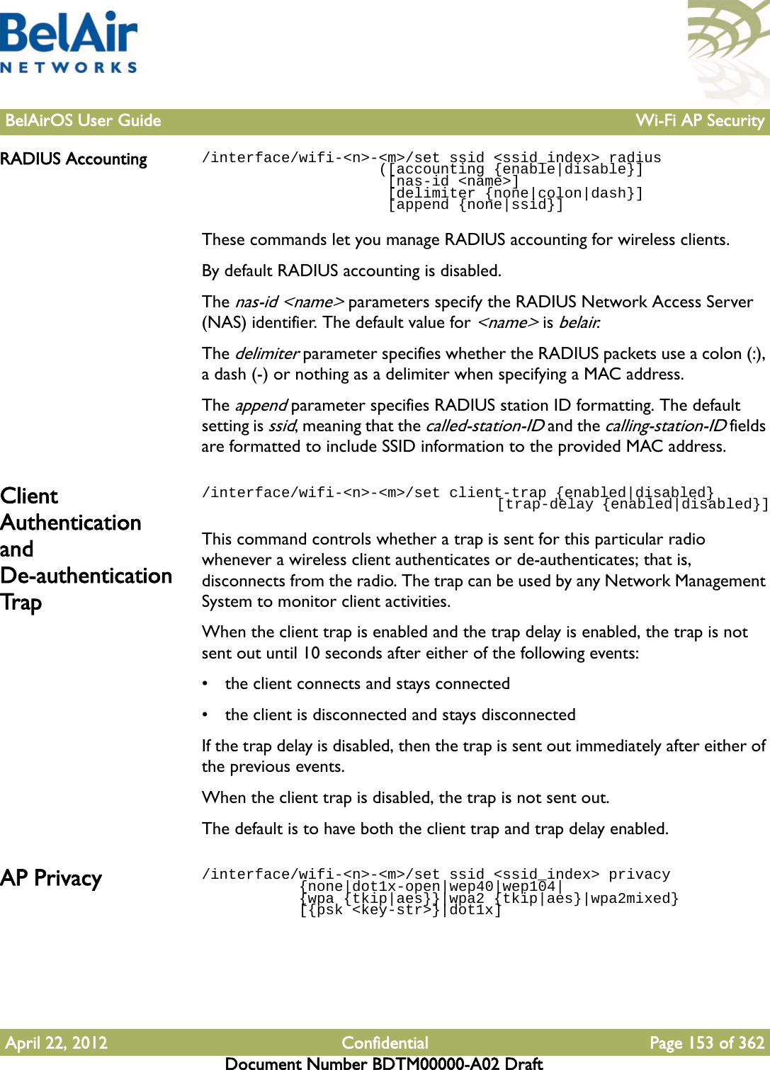 BelAirOS User Guide Wi-Fi AP SecurityApril 22, 2012 Confidential Page 153 of 362Document Number BDTM00000-A02 DraftRADIUS Accounting /interface/wifi-&lt;n&gt;-&lt;m&gt;/set ssid &lt;ssid_index&gt; radius                    ([accounting {enable|disable}]                      [nas-id &lt;name&gt;]                     [delimiter {none|colon|dash}]                      [append {none|ssid}]These commands let you manage RADIUS accounting for wireless clients.By default RADIUS accounting is disabled. The nas-id &lt;name&gt; parameters specify the RADIUS Network Access Server (NAS) identifier. The default value for &lt;name&gt; is belair.The delimiter parameter specifies whether the RADIUS packets use a colon (:), a dash (-) or nothing as a delimiter when specifying a MAC address.The append parameter specifies RADIUS station ID formatting. The default setting is ssid, meaning that the called-station-ID and the calling-station-ID fields are formatted to include SSID information to the provided MAC address.Client Authentication and De-authentication Trap/interface/wifi-&lt;n&gt;-&lt;m&gt;/set client-trap {enabled|disabled}                                     [trap-delay {enabled|disabled}]This command controls whether a trap is sent for this particular radio whenever a wireless client authenticates or de-authenticates; that is, disconnects from the radio. The trap can be used by any Network Management System to monitor client activities. When the client trap is enabled and the trap delay is enabled, the trap is not sent out until 10 seconds after either of the following events:• the client connects and stays connected• the client is disconnected and stays disconnectedIf the trap delay is disabled, then the trap is sent out immediately after either of the previous events.When the client trap is disabled, the trap is not sent out.The default is to have both the client trap and trap delay enabled.AP Privacy  /interface/wifi-&lt;n&gt;-&lt;m&gt;/set ssid &lt;ssid_index&gt; privacy           {none|dot1x-open|wep40|wep104|           {wpa {tkip|aes}}|wpa2 {tkip|aes}|wpa2mixed}            [{psk &lt;key-str&gt;}|dot1x]