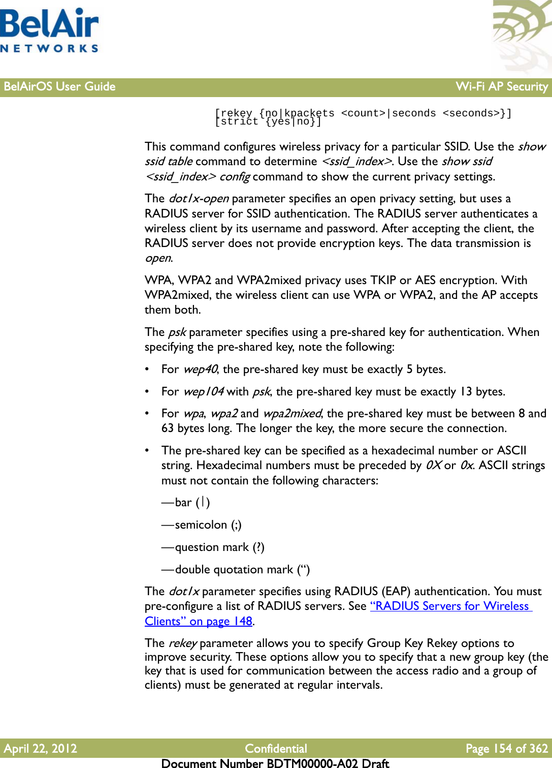 BelAirOS User Guide Wi-Fi AP SecurityApril 22, 2012 Confidential Page 154 of 362Document Number BDTM00000-A02 Draft           [rekey {no|kpackets &lt;count&gt;|seconds &lt;seconds&gt;}]            [strict {yes|no}]This command configures wireless privacy for a particular SSID. Use the show ssid table command to determine &lt;ssid_index&gt;. Use the show ssid &lt;ssid_index&gt; config command to show the current privacy settings.The dot1x-open parameter specifies an open privacy setting, but uses a RADIUS server for SSID authentication. The RADIUS server authenticates a wireless client by its username and password. After accepting the client, the RADIUS server does not provide encryption keys. The data transmission is open.WPA, WPA2 and WPA2mixed privacy uses TKIP or AES encryption. With WPA2mixed, the wireless client can use WPA or WPA2, and the AP accepts them both. The psk parameter specifies using a pre-shared key for authentication. When specifying the pre-shared key, note the following:•For wep40, the pre-shared key must be exactly 5 bytes. •For wep104 with psk, the pre-shared key must be exactly 13 bytes. •For wpa, wpa2 and wpa2mixed, the pre-shared key must be between 8 and 63 bytes long. The longer the key, the more secure the connection. • The pre-shared key can be specified as a hexadecimal number or ASCII string. Hexadecimal numbers must be preceded by 0X or 0x. ASCII strings must not contain the following characters: —bar (|)—semicolon (;)—question mark (?)—double quotation mark (“) The dot1x parameter specifies using RADIUS (EAP) authentication. You must pre-configure a list of RADIUS servers. See “RADIUS Servers for Wireless Clients” on page 148.The rekey parameter allows you to specify Group Key Rekey options to improve security. These options allow you to specify that a new group key (the key that is used for communication between the access radio and a group of clients) must be generated at regular intervals. 