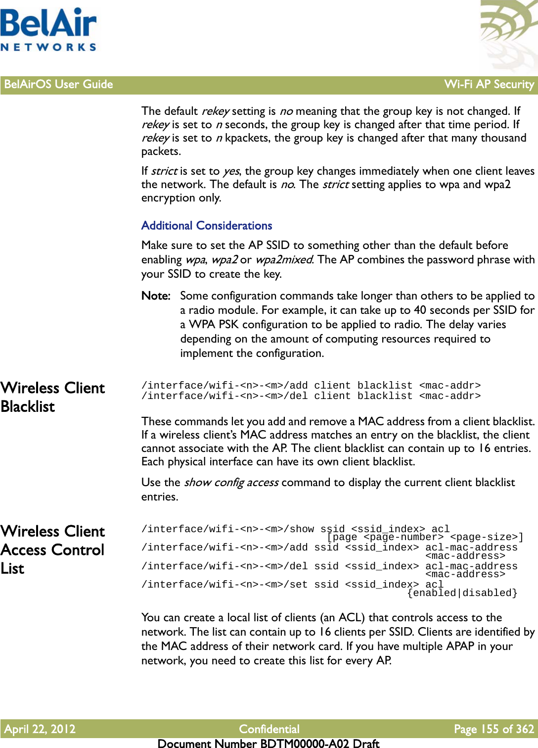 BelAirOS User Guide Wi-Fi AP SecurityApril 22, 2012 Confidential Page 155 of 362Document Number BDTM00000-A02 DraftThe default rekey setting is no meaning that the group key is not changed. If rekey is set to n seconds, the group key is changed after that time period. If rekey is set to n kpackets, the group key is changed after that many thousand packets. If strict is set to yes, the group key changes immediately when one client leaves the network. The default is no. The strict setting applies to wpa and wpa2 encryption only.Additional ConsiderationsMake sure to set the AP SSID to something other than the default before enabling wpa, wpa2 or wpa2mixed. The AP combines the password phrase with your SSID to create the key.Note: Some configuration commands take longer than others to be applied to a radio module. For example, it can take up to 40 seconds per SSID for a WPA PSK configuration to be applied to radio. The delay varies depending on the amount of computing resources required to implement the configuration.Wireless Client Blacklist/interface/wifi-&lt;n&gt;-&lt;m&gt;/add client blacklist &lt;mac-addr&gt;/interface/wifi-&lt;n&gt;-&lt;m&gt;/del client blacklist &lt;mac-addr&gt;These commands let you add and remove a MAC address from a client blacklist. If a wireless client’s MAC address matches an entry on the blacklist, the client cannot associate with the AP. The client blacklist can contain up to 16 entries. Each physical interface can have its own client blacklist.Use the show config access command to display the current client blacklist entries. Wireless Client Access Control List/interface/wifi-&lt;n&gt;-&lt;m&gt;/show ssid &lt;ssid_index&gt; acl                               [page &lt;page-number&gt; &lt;page-size&gt;]/interface/wifi-&lt;n&gt;-&lt;m&gt;/add ssid &lt;ssid_index&gt; acl-mac-address                                              &lt;mac-address&gt;/interface/wifi-&lt;n&gt;-&lt;m&gt;/del ssid &lt;ssid_index&gt; acl-mac-address                                              &lt;mac-address&gt;/interface/wifi-&lt;n&gt;-&lt;m&gt;/set ssid &lt;ssid_index&gt; acl                                           {enabled|disabled}You can create a local list of clients (an ACL) that controls access to the network. The list can contain up to 16 clients per SSID. Clients are identified by the MAC address of their network card. If you have multiple APAP in your network, you need to create this list for every AP. 