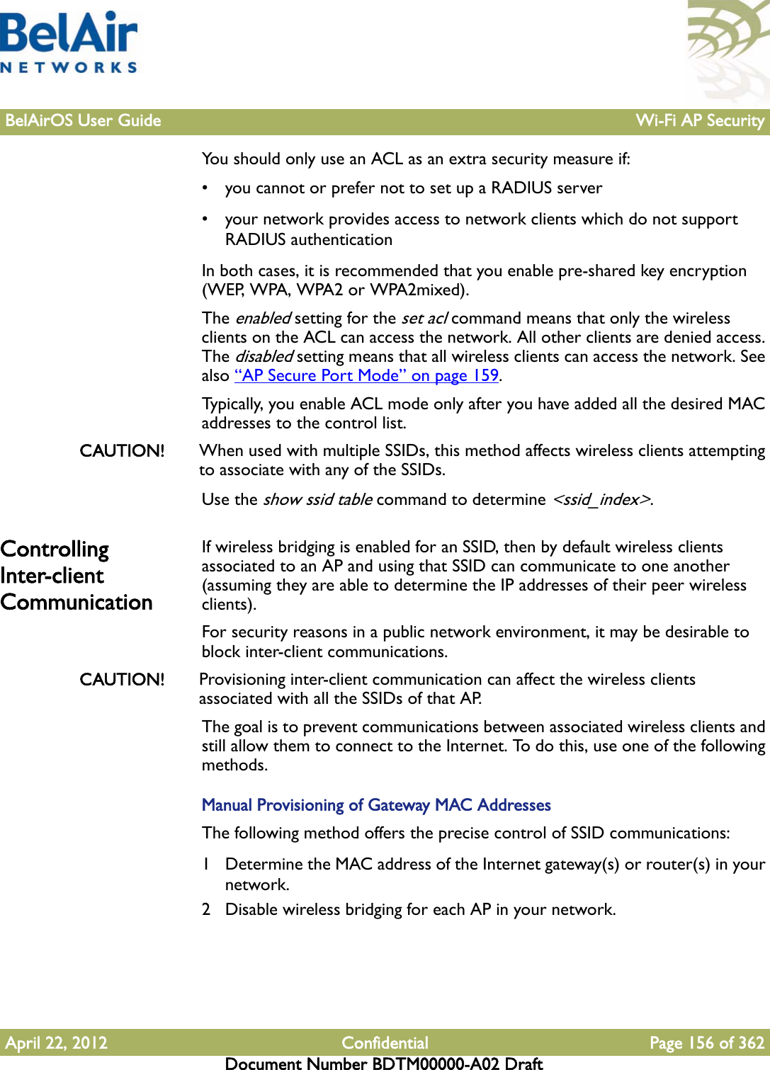 BelAirOS User Guide Wi-Fi AP SecurityApril 22, 2012 Confidential Page 156 of 362Document Number BDTM00000-A02 DraftYou should only use an ACL as an extra security measure if:• you cannot or prefer not to set up a RADIUS server• your network provides access to network clients which do not support RADIUS authenticationIn both cases, it is recommended that you enable pre-shared key encryption (WEP, WPA, WPA2 or WPA2mixed).The enabled setting for the set acl command means that only the wireless clients on the ACL can access the network. All other clients are denied access. The disabled setting means that all wireless clients can access the network. See also “AP Secure Port Mode” on page 159. Typically, you enable ACL mode only after you have added all the desired MAC addresses to the control list.CAUTION! When used with multiple SSIDs, this method affects wireless clients attempting to associate with any of the SSIDs.Use the show ssid table command to determine &lt;ssid_index&gt;.Controlling Inter-client CommunicationIf wireless bridging is enabled for an SSID, then by default wireless clients associated to an AP and using that SSID can communicate to one another (assuming they are able to determine the IP addresses of their peer wireless clients).For security reasons in a public network environment, it may be desirable to block inter-client communications.CAUTION! Provisioning inter-client communication can affect the wireless clients associated with all the SSIDs of that AP.The goal is to prevent communications between associated wireless clients and still allow them to connect to the Internet. To do this, use one of the following methods.Manual Provisioning of Gateway MAC AddressesThe following method offers the precise control of SSID communications:1 Determine the MAC address of the Internet gateway(s) or router(s) in your network.2 Disable wireless bridging for each AP in your network.