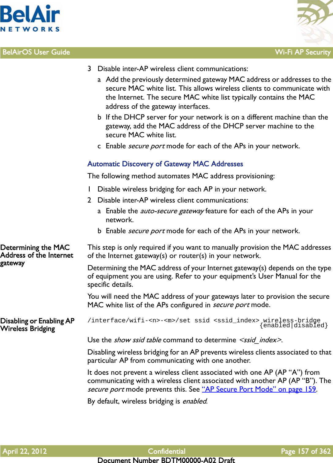 BelAirOS User Guide Wi-Fi AP SecurityApril 22, 2012 Confidential Page 157 of 362Document Number BDTM00000-A02 Draft3 Disable inter-AP wireless client communications:a Add the previously determined gateway MAC address or addresses to the secure MAC white list. This allows wireless clients to communicate with the Internet. The secure MAC white list typically contains the MAC address of the gateway interfaces.b If the DHCP server for your network is on a different machine than the gateway, add the MAC address of the DHCP server machine to the secure MAC white list.c Enable secure port mode for each of the APs in your network.Automatic Discovery of Gateway MAC AddressesThe following method automates MAC address provisioning:1 Disable wireless bridging for each AP in your network.2 Disable inter-AP wireless client communications:a Enable the auto-secure gateway feature for each of the APs in your network.b Enable secure port mode for each of the APs in your network.Determining the MAC Address of the Internet gatewayThis step is only required if you want to manually provision the MAC addresses of the Internet gateway(s) or router(s) in your network.Determining the MAC address of your Internet gateway(s) depends on the type of equipment you are using. Refer to your equipment’s User Manual for the specific details.You will need the MAC address of your gateways later to provision the secure MAC white list of the APs configured in secure port mode.Disabling or Enabling AP Wireless Bridging/interface/wifi-&lt;n&gt;-&lt;m&gt;/set ssid &lt;ssid_index&gt; wireless-bridge                                             {enabled|disabled}Use the show ssid table command to determine &lt;ssid_index&gt;.Disabling wireless bridging for an AP prevents wireless clients associated to that particular AP from communicating with one another.It does not prevent a wireless client associated with one AP (AP “A”) from communicating with a wireless client associated with another AP (AP “B”). The secure port mode prevents this. See “AP Secure Port Mode” on page 159.By default, wireless bridging is enabled.