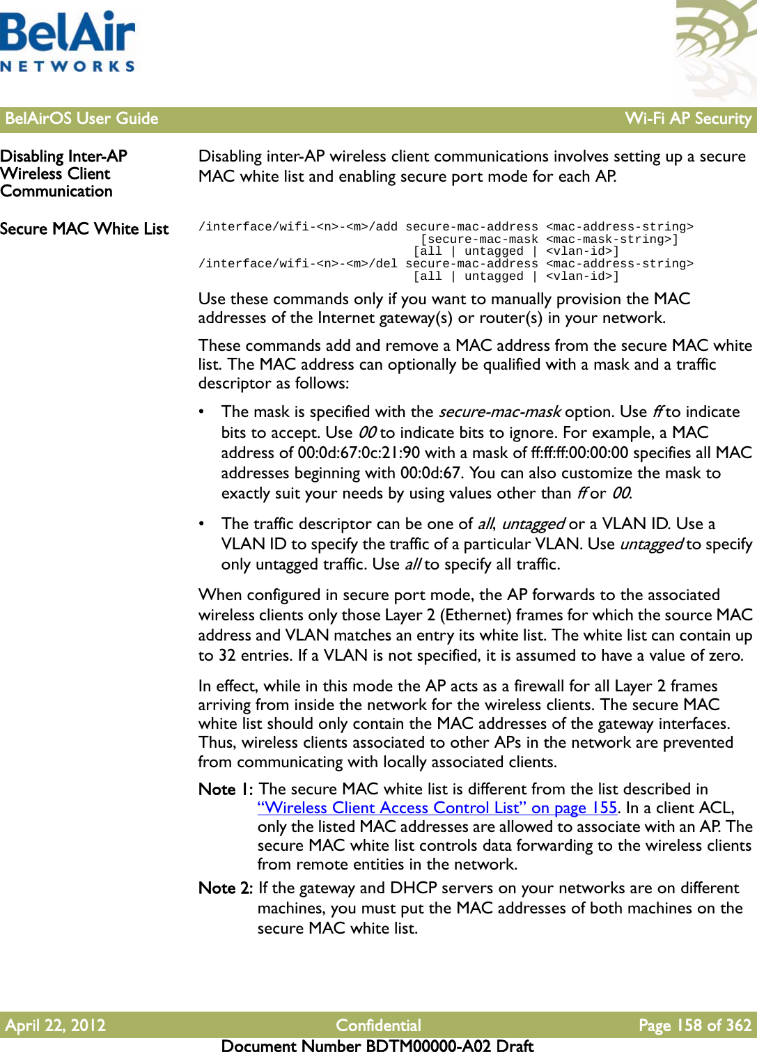 BelAirOS User Guide Wi-Fi AP SecurityApril 22, 2012 Confidential Page 158 of 362Document Number BDTM00000-A02 DraftDisabling Inter-AP Wireless Client CommunicationDisabling inter-AP wireless client communications involves setting up a secure MAC white list and enabling secure port mode for each AP.Secure MAC White List /interface/wifi-&lt;n&gt;-&lt;m&gt;/add secure-mac-address &lt;mac-address-string&gt;                              [secure-mac-mask &lt;mac-mask-string&gt;]                              [all | untagged | &lt;vlan-id&gt;]/interface/wifi-&lt;n&gt;-&lt;m&gt;/del secure-mac-address &lt;mac-address-string&gt;                              [all | untagged | &lt;vlan-id&gt;]Use these commands only if you want to manually provision the MAC addresses of the Internet gateway(s) or router(s) in your network.These commands add and remove a MAC address from the secure MAC white list. The MAC address can optionally be qualified with a mask and a traffic descriptor as follows:• The mask is specified with the secure-mac-mask option. Use ff to indicate bits to accept. Use 00 to indicate bits to ignore. For example, a MAC address of 00:0d:67:0c:21:90 with a mask of ff:ff:ff:00:00:00 specifies all MAC addresses beginning with 00:0d:67. You can also customize the mask to exactly suit your needs by using values other than ff or 00.• The traffic descriptor can be one of all, untagged or a VLAN ID. Use a VLAN ID to specify the traffic of a particular VLAN. Use untagged to specify only untagged traffic. Use all to specify all traffic.When configured in secure port mode, the AP forwards to the associated wireless clients only those Layer 2 (Ethernet) frames for which the source MAC address and VLAN matches an entry its white list. The white list can contain up to 32 entries. If a VLAN is not specified, it is assumed to have a value of zero.In effect, while in this mode the AP acts as a firewall for all Layer 2 frames arriving from inside the network for the wireless clients. The secure MAC white list should only contain the MAC addresses of the gateway interfaces. Thus, wireless clients associated to other APs in the network are prevented from communicating with locally associated clients.Note 1: The secure MAC white list is different from the list described in “Wireless Client Access Control List” on page 155. In a client ACL, only the listed MAC addresses are allowed to associate with an AP. The secure MAC white list controls data forwarding to the wireless clients from remote entities in the network.Note 2: If the gateway and DHCP servers on your networks are on different machines, you must put the MAC addresses of both machines on the secure MAC white list.