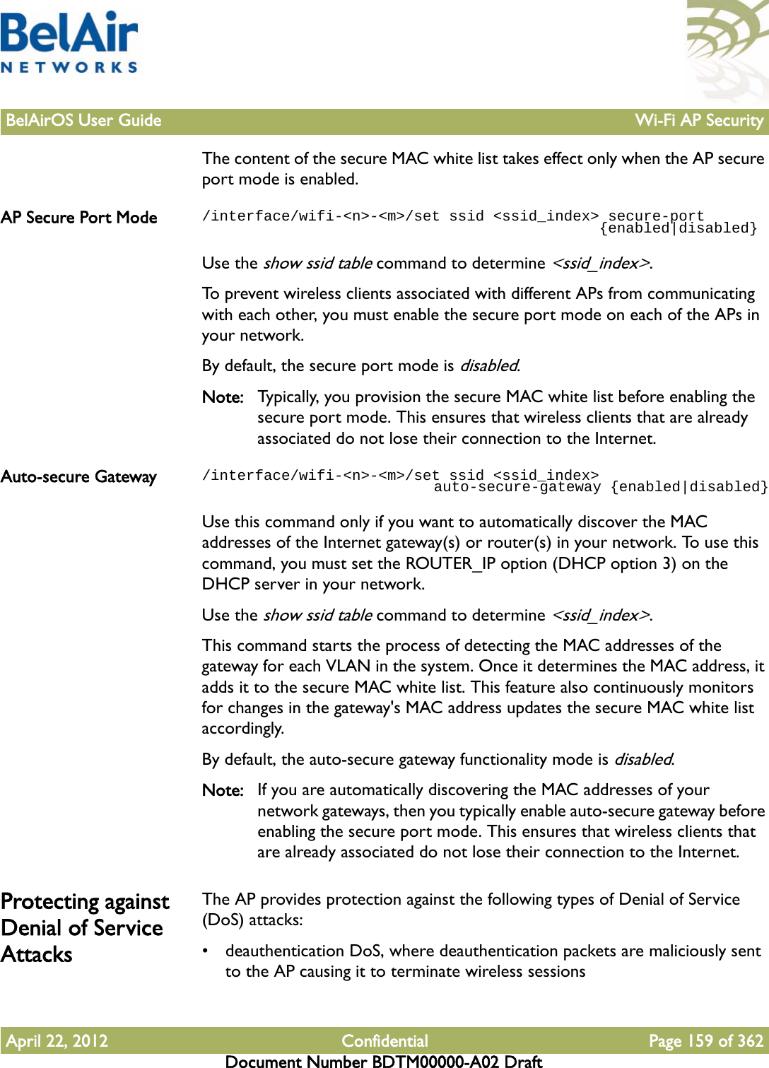 BelAirOS User Guide Wi-Fi AP SecurityApril 22, 2012 Confidential Page 159 of 362Document Number BDTM00000-A02 DraftThe content of the secure MAC white list takes effect only when the AP secure port mode is enabled.AP Secure Port Mode /interface/wifi-&lt;n&gt;-&lt;m&gt;/set ssid &lt;ssid_index&gt; secure-port                                             {enabled|disabled}Use the show ssid table command to determine &lt;ssid_index&gt;.To prevent wireless clients associated with different APs from communicating with each other, you must enable the secure port mode on each of the APs in your network.By default, the secure port mode is disabled.Note: Typically, you provision the secure MAC white list before enabling the secure port mode. This ensures that wireless clients that are already associated do not lose their connection to the Internet.Auto-secure Gateway /interface/wifi-&lt;n&gt;-&lt;m&gt;/set ssid &lt;ssid_index&gt;                           auto-secure-gateway {enabled|disabled}Use this command only if you want to automatically discover the MAC addresses of the Internet gateway(s) or router(s) in your network. To use this command, you must set the ROUTER_IP option (DHCP option 3) on the DHCP server in your network.Use the show ssid table command to determine &lt;ssid_index&gt;.This command starts the process of detecting the MAC addresses of the gateway for each VLAN in the system. Once it determines the MAC address, it adds it to the secure MAC white list. This feature also continuously monitors for changes in the gateway&apos;s MAC address updates the secure MAC white list accordingly.By default, the auto-secure gateway functionality mode is disabled.Note: If you are automatically discovering the MAC addresses of your network gateways, then you typically enable auto-secure gateway before enabling the secure port mode. This ensures that wireless clients that are already associated do not lose their connection to the Internet.Protecting against Denial of Service AttacksThe AP provides protection against the following types of Denial of Service (DoS) attacks:• deauthentication DoS, where deauthentication packets are maliciously sent to the AP causing it to terminate wireless sessions