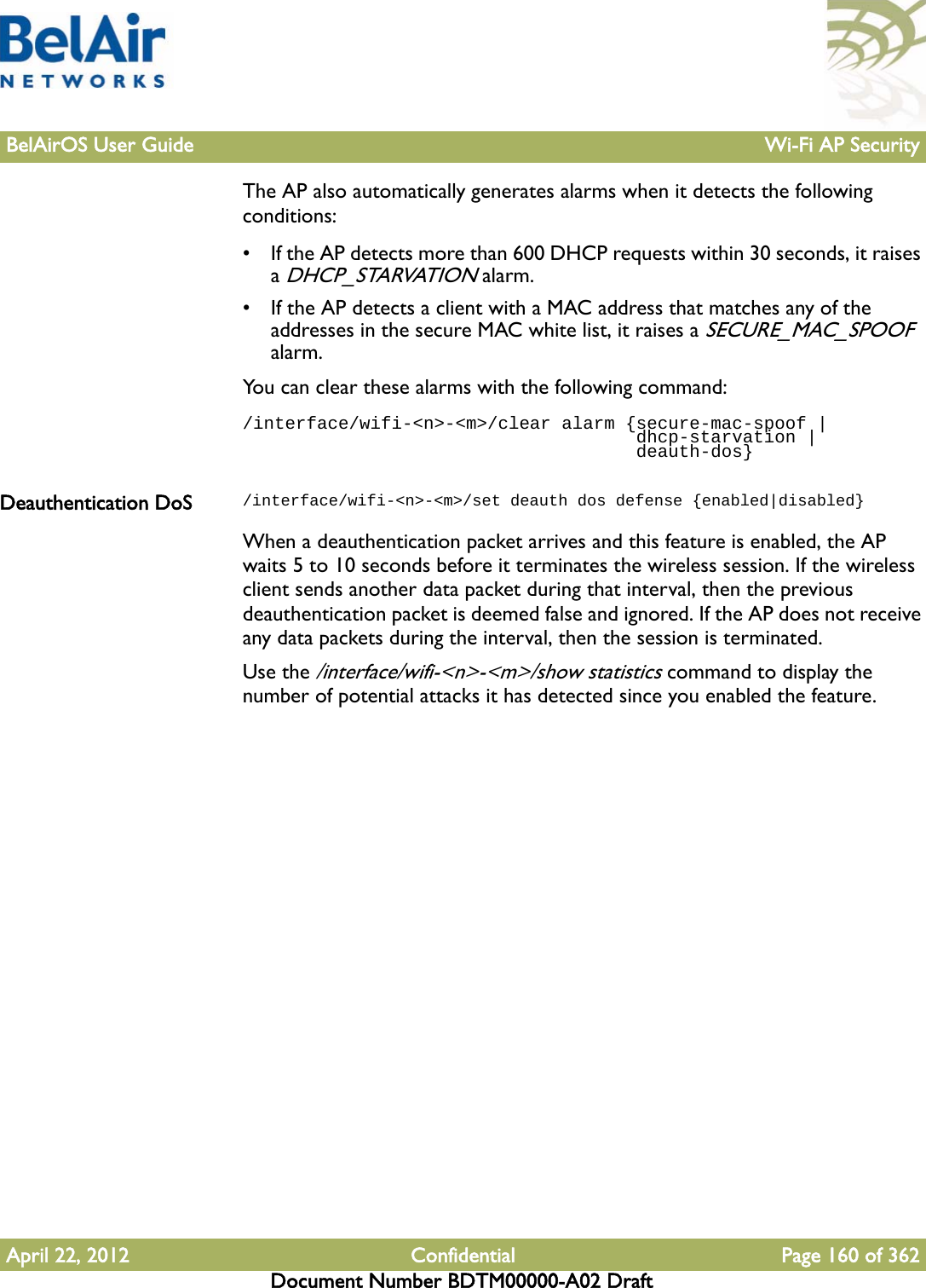 BelAirOS User Guide Wi-Fi AP SecurityApril 22, 2012 Confidential Page 160 of 362Document Number BDTM00000-A02 DraftThe AP also automatically generates alarms when it detects the following conditions:• If the AP detects more than 600 DHCP requests within 30 seconds, it raises a DHCP_STARVATION alarm.• If the AP detects a client with a MAC address that matches any of the addresses in the secure MAC white list, it raises a SECURE_MAC_SPOOF alarm.You can clear these alarms with the following command:/interface/wifi-&lt;n&gt;-&lt;m&gt;/clear alarm {secure-mac-spoof |                                      dhcp-starvation |                                     deauth-dos}Deauthentication DoS /interface/wifi-&lt;n&gt;-&lt;m&gt;/set deauth dos defense {enabled|disabled}When a deauthentication packet arrives and this feature is enabled, the AP waits 5 to 10 seconds before it terminates the wireless session. If the wireless client sends another data packet during that interval, then the previous deauthentication packet is deemed false and ignored. If the AP does not receive any data packets during the interval, then the session is terminated.Use the /interface/wifi-&lt;n&gt;-&lt;m&gt;/show statistics command to display the number of potential attacks it has detected since you enabled the feature. 