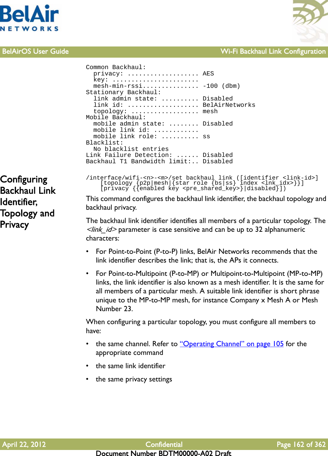 BelAirOS User Guide Wi-Fi Backhaul Link ConfigurationApril 22, 2012 Confidential Page 162 of 362Document Number BDTM00000-A02 DraftCommon Backhaul:  privacy: ................... AES  key: .......................  mesh-min-rssi............... -100 (dbm)Stationary Backhaul:  link admin state: .......... Disabled  link id: ................... BelAirNetworks  topology: .................. meshMobile Backhaul:  mobile admin state: ........ Disabled  mobile link id: ............  mobile link role: .......... ssBlacklist:  No blacklist entriesLink Failure Detection: ...... DisabledBackhaul T1 Bandwidth limit:.. DisabledConfiguring Backhaul Link Identifier, To p o l o g y  a n d  Privacy/interface/wifi-&lt;n&gt;-&lt;m&gt;/set backhaul link ([identifier &lt;link-id&gt;]    [topology {p2p|mesh|{star role {bs|ss} index &lt;lnk_idx&gt;}}]    [privacy {{enabled key &lt;pre_shared_key&gt;}|disabled}])This command configures the backhaul link identifier, the backhaul topology and backhaul privacy.The backhaul link identifier identifies all members of a particular topology. The &lt;link_id&gt; parameter is case sensitive and can be up to 32 alphanumeric characters:• For Point-to-Point (P-to-P) links, BelAir Networks recommends that the link identifier describes the link; that is, the APs it connects. • For Point-to-Multipoint (P-to-MP) or Multipoint-to-Multipoint (MP-to-MP) links, the link identifier is also known as a mesh identifier. It is the same for all members of a particular mesh. A suitable link identifier is short phrase unique to the MP-to-MP mesh, for instance Company x Mesh A or Mesh Number 23.When configuring a particular topology, you must configure all members to have:• the same channel. Refer to “Operating Channel” on page 105 for the appropriate command• the same link identifier• the same privacy settings